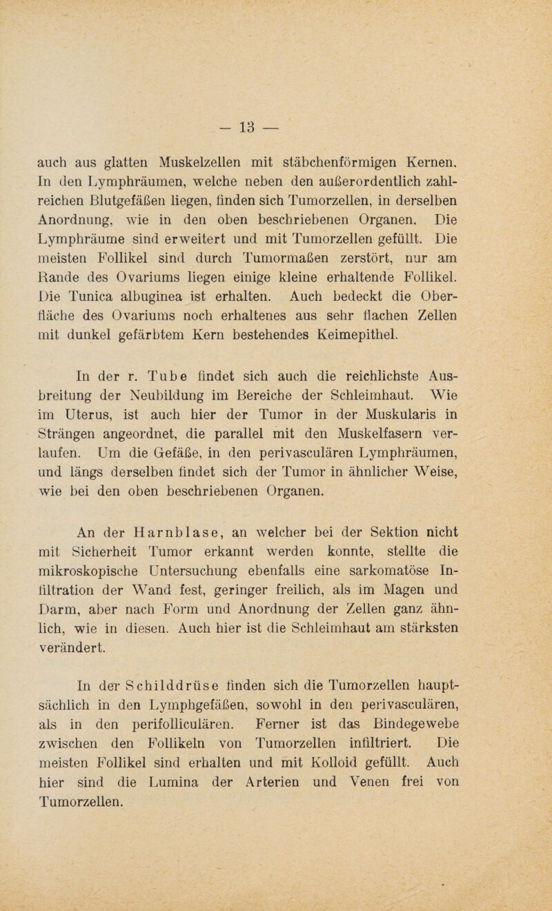 auch aus glatten Muskelzellen mit stäbchenförmigen Kernen, In den Lymphräumen, welche neben den außerordentlich zahl¬ reichen Blutgefäßen liegen, finden sich Tumorzellen, in derselben Anordnung, wie in den oben beschriebenen Organen. Die Lymphräume sind erweitert und mit Tumorzellen gefüllt. Die meisten Follikel sind durch Tumormaßen zerstört, nur am Rande des Ovariums liegen einige kleine erhaltende Follikel. Die Tunica albuginea ist erhalten. Auch bedeckt die Ober¬ fläche des Ovariums noch erhaltenes aus sehr flachen Zellen mit dunkel gefärbtem Kern bestehendes Keimepithel. In der r. Tube findet sich auch die reichlichste Aus¬ breitung der Neubildung im Bereiche der Schleimhaut. Wie im Uterus, ist auch hier der Tumor in der Muskularis in Strängen angeordnet, die parallel mit den Muskelfasern ver¬ laufen. Um die Gefäße, in den perivasculären Lymphräumen, und längs derselben findet sich der Tumor in ähnlicher Weise, wie bei den oben beschriebenen Organen. An der Harnblase, an welcher bei der Sektion nicht mit Sicherheit Tumor erkannt werden konnte, stellte die mikroskopische Untersuchung ebenfalls eine sarkomatöse In¬ filtration der Wand fest, geringer freilich, als im Magen und Darm, aber nach Form und Anordnung der Zellen ganz ähn¬ lich, wie in diesen. Auch hier ist die Schleimhaut am stärksten verändert. In der Schilddrüse finden sich die Tumorzellen haupt¬ sächlich in den Lymphgefäßen, sowohl in den perivasculären, als in den perifolliculären. Ferner ist das Bindegewebe zwischen den Follikeln von Tumorzellen infiltriert. Die meisten Follikel sind erhalten und mit Kolloid gefüllt. Auch hier sind die Lumina der Arterien und Venen frei von Tumorzellen.