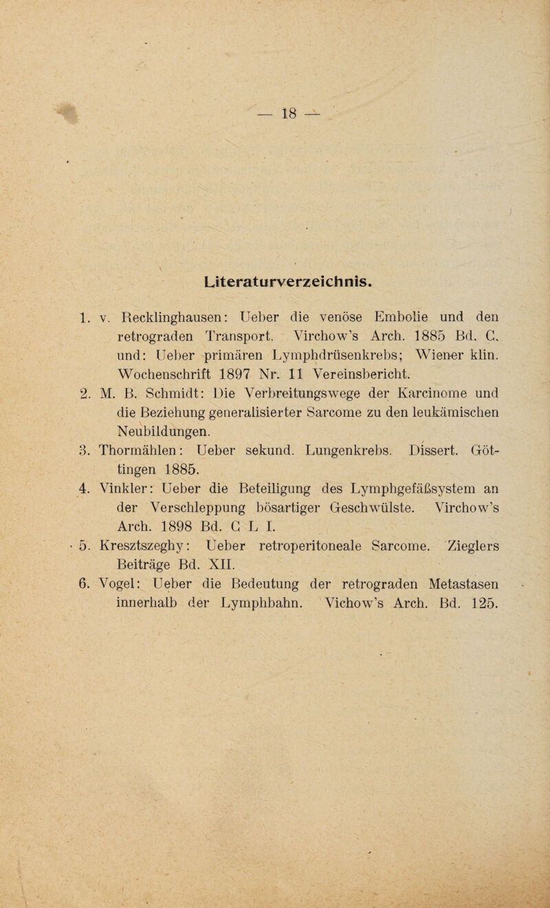 Literaturverzeichnis. 1. v. Recklinghausen: Ueber die venöse Embolie und den retrograden Transport. Virchow’s Arch. 1885 Bd. C, und: Ueber primären Lymphdrüsenkrebs; Wiener klin. Wochenschrift 1897 Nr. 11 Vereinsbericht. 2. M. B. Schmidt: Die Verbreitungswege der Karcinome und die Beziehung generalisierter Sarcome zu den leukämischen Neubildungen. 3. Thormählen: Ueber sekund. Lungenkrebs. Dissert. Göt¬ tingen 1885. 4. Vinkler: Ueber die Beteiligung des Lymphgefäßsystem an der Verschleppung bösartiger Geschwülste. Virchow’s Arch. 1898 Bd. G L I. • 5. Kresztszegby: Ueber retroperitoneale Sarcome. Zieglers Beiträge Bd. XII. 6. Vogel: Ueber die Bedeutung der retrograden Metastasen innerhalb der Lymphbahn. Vichow’s Arch. Bd. 125.