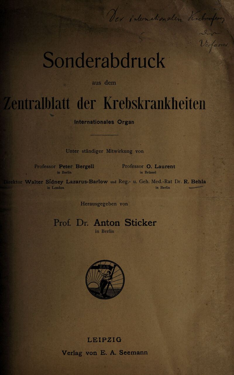 '- ': v. ■■ $ £ V Jt' \~- • ? - •• ■V : Lfr* . • .ilKr,Trv • Sonderabdruck i*. 4 / aus dem entralblatt der Krebskrankheiten Internationales Organ Unter ständiger Mitwirkung von Professor Peter Bergell in Berlin Professor O. Laurent in Brüssel rektor Walter Sfdney Lazarus-Barlow und Reg.- u. Geh. Med.-Rat Dr. R. Behla in London in Berlin w—”“*''’1 Herausgegeben von Prof. Dr. Anton Sticker in Berlin LEIPZIG