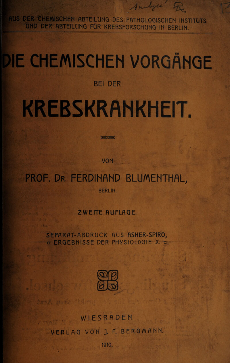 XL ,US DER CHEMISCHEN ABTEILUNG DES PATHOLOGISCHEN INSTITUTS UND DER ABTEILUNG FÜR KREBSFORSCHUNG IN BERLIN. IE CHEMISCHEN VORGÄNGE jfg» §g- BEI DER KREBSKRANKHEIT. VON PROF. Dr. FERDINAND BLUMENTHAL, BERLIN. ZWEITE AUFLAGE. SEPARAT-ABDRUCK AUS ASHER-SPIRO, □ ERGEBNISSE DER PHYSIOLOGIE X. □ WIESBADEN VERLAG VON J. F. BERGMANN. 1910. i