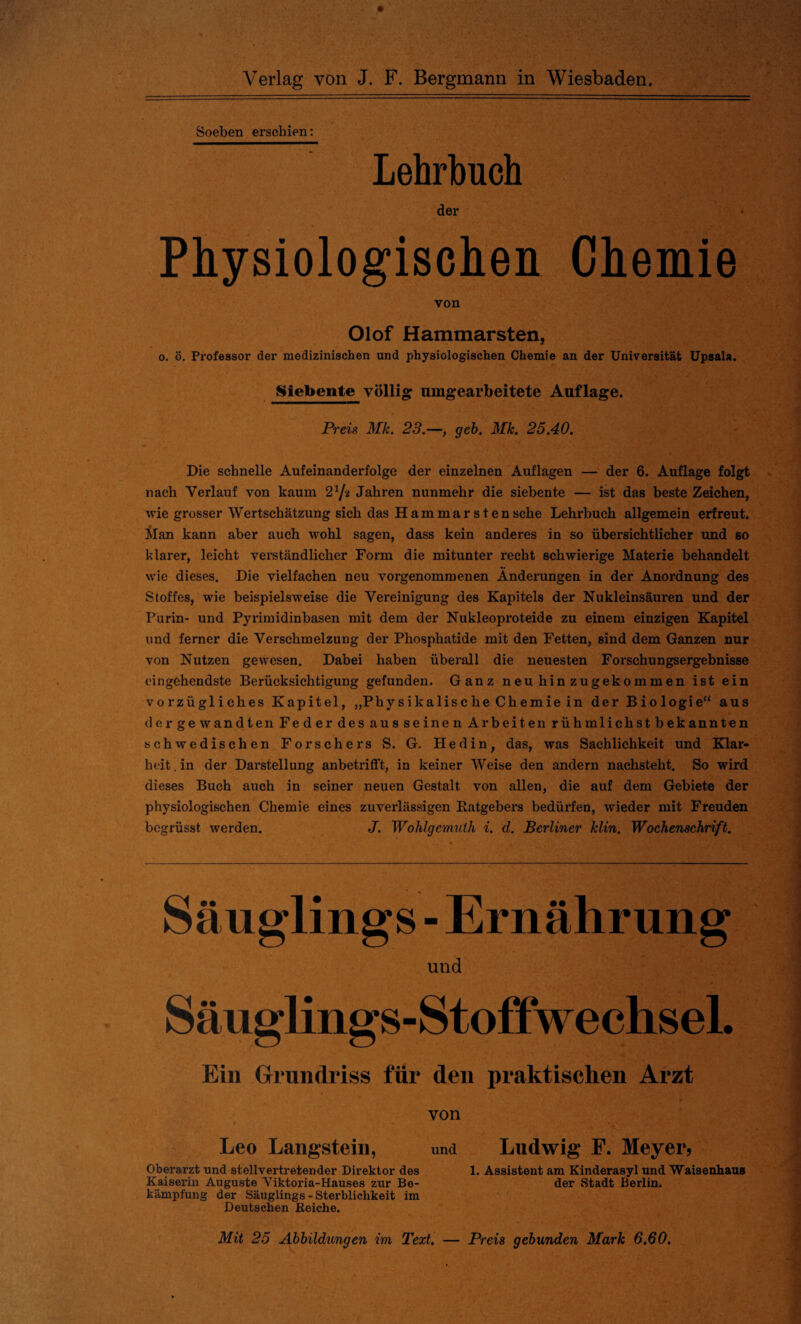 Soeben erschien: Lehrbuch der Physiologischen Chemie von Olof Hammarsten, o. ö. Professor der medizinischen und physiologischen Chemie an der Universität Upsala. Siebente völlig umgearbeitete Auflage. Preis Mk. 23.—, geh. Mk. 25.40. Die schnelle Aufeinanderfolge der einzelnen Auflagen — der 6. Auflage folgt nach Verlauf von kaum 2lft Jahren nunmehr die siebente — ist das beste Zeichen, wie grosser Wertschätzung sich das Hammar s tensehe Lehrbuch allgemein erfreut. Man kann aber auch wohl sagen, dass kein anderes in so übersichtlicher und so klarer, leicht verständlicher Form die mitunter recht schwierige Materie behandelt wie dieses. Die vielfachen neu vorgenommenen Änderungen in der Anordnung des Stoffes, wie beispielsweise die Vereinigung des Kapitels der Nukleinsäuren und der Purin- und Pyrimidinbasen mit dem der Nukleoproteide zu einem einzigen Kapitel und ferner die Verschmelzung der Phospliatide mit den Fetten, sind dem Ganzen nur von Nutzen gewesen. Dabei haben überall die neuesten Forschungsergebnisse eingehendste Berücksichtigung gefunden. Ganz neu hin zugekommen ist ein vorzügliches Kapitel, „Physikalische Chemie in der Biologie“ aus dergewandten Feder des aus seinen Arbeiten rühmlichstbekannten schwedischen Forschers S. G. Hedin, das, was Sachlichkeit und Klar¬ heit . in der Darstellung anbetrifft, in keiner Weise den andern nachsteht. So wird dieses Buch auch in seiner neuen Gestalt von allen, die auf dem Gebiete der physiologischen Chemie eines zuverlässigen Ratgebers bedürfen, wieder mit Freuden begrüsst werden. J. Wohlgemulh i. d. Berliner klin. Wochenschrift. Säuglings - Ernährung und Säuglings-Stoffwechsel. Ein Grundriss für den praktischen Arzt von Leo Langstein, und Ludwig F. Meyer, Oberarzt und stellvertretender Direktor des 1. Assistent am Kinderasyl und Waisenhaus Kaiserin Auguste Viktoria-Hauses zur Be- der Stadt Berlin, kämpfung der Säuglings - Sterblichkeit im Deutschen Reiche. Mit 25 Abbildungen im Text. Preis gebunden Mark 6.60.