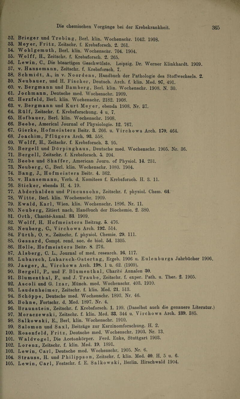 52. Brieger und Trebing, Berl. klin. Wochenschr. 1042. 1903. 58. Meyer, Fritz, Zeitschr. f. Krebsforsch. 2. 261. 54. Wohlgemuth, Berl. klin. Wochenschr. 704. 1904. 55. Wolff, H., Zeitschr. f. Krebsforsch. 2. 265. 56. Lewin, C., Die bösartigen Geschwülste. Leipzig. Dr. Werner Klinkhardt. 1909. 57. v. Hansemann, Zeitschr. f. Krebsforsch. 7. 58. Schmidt, A., in v. No Ordens, Handbuch der Pathologie des Stoffwechsels. 2. 59. Neubauer, und H. Fischer, Deutsch. Arch. f. klin. Med. 97, 491. 60. v. Bergmann und Bamberg, Berl. klin. Wochenschr. 1908. N. 30. 61. Jochmann, Deutsche med. Wochenschr. 1909. 62. Herzfeld, Berl. klin. Wochenschr. 2182. 1908. 63. v. Bergmann und Kurt Meyer, ebenda 1908. Nr. 37. 64. Rülf, Zeitschr. f. Krebsforschung. 4 u. 7. 65. Hofbauer, Berl. klin. Wochenschr. 1908. 66. Beebe, Americal Journal of Physiologie. 12. 767. 67. Gierke, Hofmeisters Beitr. 8. 266. u. Virchows Arch. 170. 464. 68. Joachim, Pflügers Arch. 93. 558. 69. Wolff, H., Zeitschr. f. Krebsforsch. 3. 95. 70. Bergeil und Dörpinghaus, Deutsche med. Wochenschr. 1905. Nr. 36. 71. Bergeil, Zeitschr. f. Krebsforsch, 5. 204. 72. Beebe und Shaffer, American Journ. of Physiol. 14. 231. 73. Neuberg, C., Berl. klin. Wochenschr. 1080. 1904. 74. Bang, J., Hofmeisters Beitr. 4. 362. 75. v. Hansemann, Verb. d. Komitees f. Krebsforsch. H. 3. 11. 76. Sticker, ebenda H. 4. 19. 77. Abderhalden und Pincussohn, Zeitschr. f. physiol. Chem. 64. 78. Witte, Berl. klin. Wochenschr. 1909. 79. Ewald, Karl, Wien. klin. Wochenschr. 1896. Nr. 11. 80. Neuberg, Zitiert nach, Handbuch der Biochemie. 2. 380. 81. Orth, Charite-Annal. 33. 1909. 82. Wolff, H. Hofmeisters Beitrag. 5. 476. 83. Neuberg, C., Virchows Arch. 192. 514. 84. Fürth, O. v., Zeitschr. f. physiol. Chemie. 29. 111. 85. Gessard, Compt. rend. soc. de biol. 54. 1305. 86. Holle, Hofmeisters Beitr. 8. 276. 87. Alsberg, C. L., Journal of med. research. 16. 117. 88. Lubarsch, Lubarsch-Ostertag, Ergeb. 1906 u. Eulenburgs Jahrbücher 1906. 89. Ja ege r, A., Virchows Arch. 198. 1 u. 62. (1909). 90. B er gell, P., und F. Blumenthal, Charite Annalen 30. 91. Blumenthal, F., und J. Traube, Zeitschr. f. exper. Path. u. Ther. 2. 1905. 92. As coli und G. Izar, Münch, med. Wochenschr. 403. 1910. 93. Laudenheimer, Zeitschr. f. klin. Med. 21. 513. 94. Schöppe, Deutsche med. Wochenschr. 1893. Nr. 46. 95. Bohne, Fortschr. d. Med. 1897. Nr. 4. 96. Braunstein, Zeitschr. f. Krebsforsch. 1. 199. (Daselbst auch die genauere Literatur.) 97. Moraczewski, Zeitschr. f. klin. Med. 33. 344 u. Virchows Arch. 139. 385. 98. Salkowski, E., Berl. klin. Wochenschr. 1910. 99. Salomon und Saxl, Beiträge zur Karzinomforschung. H. 2. 100. Rosenfeld, Fritz, Deutsche med. Wochenschr. 1903. Nr. 13. 101. Waldvogel, Die Acetonkörper. Ferd. Enke, Stuttgart 1903. 102. Lorenz, Zeitschr. f. klin. Med. 19. 1891. 103. Lewin, Carl, Deutsche med. Wochenschr. 1905. Nr. 6. 104. Strauss, H. und Philippson, Zeitschr. f. klin. Med. 40. H. 5 u. 6. 105. Lewin, Carl, Festschr. f. E. Salkowski, Berlin. Hirschwald 1904.