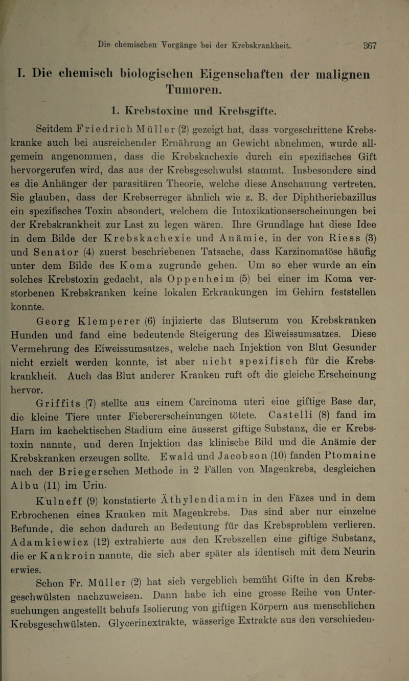 I. Die chemisch biologischen Eigenschaften der malignen Tumoren. 1. Krebstoxine und Krebsgifte. Seitdem Friedrich Müller (2) gezeigt hat, dass vorgeschrittene Krebs¬ kranke auch bei ausreichender Ernährung an Gewicht abnehmen, wurde all¬ gemein angenommen, dass die Krebskachexie durch ein spezifisches Gift hervorgerufen wird, das aus der Krebsgeschwulst stammt. Insbesondere sind es die Anhänger der parasitären Theorie, welche diese Anschauung vertreten. Sie glauben, dass der Krebserreger ähnlich wie z. B. der Diphtheriebazillus ein spezifisches Toxin absondert, welchem die Intoxikationserscheinungen bei der Krebskrankheit zur Last zu legen wären. Ihre Grundlage hat diese Idee in dem Bilde der Krebskachexie und Anämie, in der von Riess (3) und Senator (4) zuerst beschriebenen Tatsache, dass Ivarzinomatöse häufig unter dem Bilde des Koma zugrunde gehen. Um so eher wurde an ein solches Krebstoxin gedacht, als Oppenheim (5) bei einer im Koma ver¬ storbenen Krebskranken keine lokalen Erkrankungen im Gehirn feststellen konnte. Georg Klemperer(6) injizierte das Blutserum von Krebskranken Hunden und fand eine bedeutende Steigerung des Eiweissumsatzes. Diese Vermehrung des Eiweissumsatzes, welche nach Injektion von Blut Gesunder nicht erzielt werden konnte, ist aber nicht spezifisch für die Krebs¬ krankheit. Auch das Blut anderer Kranken ruft oft die gleiche Erscheinung hervor. Grif fits ,(7) stellte aus einem Carcinoma uteri eine giftige Base dar, die kleine Tiere unter Fiebererscheinungen tötete. Castelli (8) fand im Harn im kachektischen Stadium eine äusserst giftige Substanz, die er Krebs¬ toxin nannte, und deren Injektion das klinische Bild und die Anämie der Krebskranken erzeugen sollte. Ewald und Jacobson (10) fanden Ptomaine nach der Briegersehen Methode in 2 Fällen von Magenkrebs, desgleichen Albu (11) im Urin. Kulneff (9) konstatierte Äthylendiamin in den Fäzes und in dem Erbrochenen eines Kranken mit Magenkrebs. Das sind aber nur einzelne Befunde, die schon dadurch an Bedeutung für das Krebsproblem verlieren. Adamkiewicz (12) extrahierte aus den Krebszellen eine giftige Substanz, die er Kankroin nannte, die sich aber spater als identisch mit dem Neurin erwies. Schon Fr. Müller (2) hat sich vergeblich bemüht Gifte in den Krebs¬ geschwülsten nachzuweisen. Dann habe ich eine grosse Reihe von Unter¬ suchungen angestellt behufs Isolierung von giftigen Körpern aus menschlichen Krebsgeschwülsten. Glycerinextrakte, wässerige Extrakte aus den verschieden-