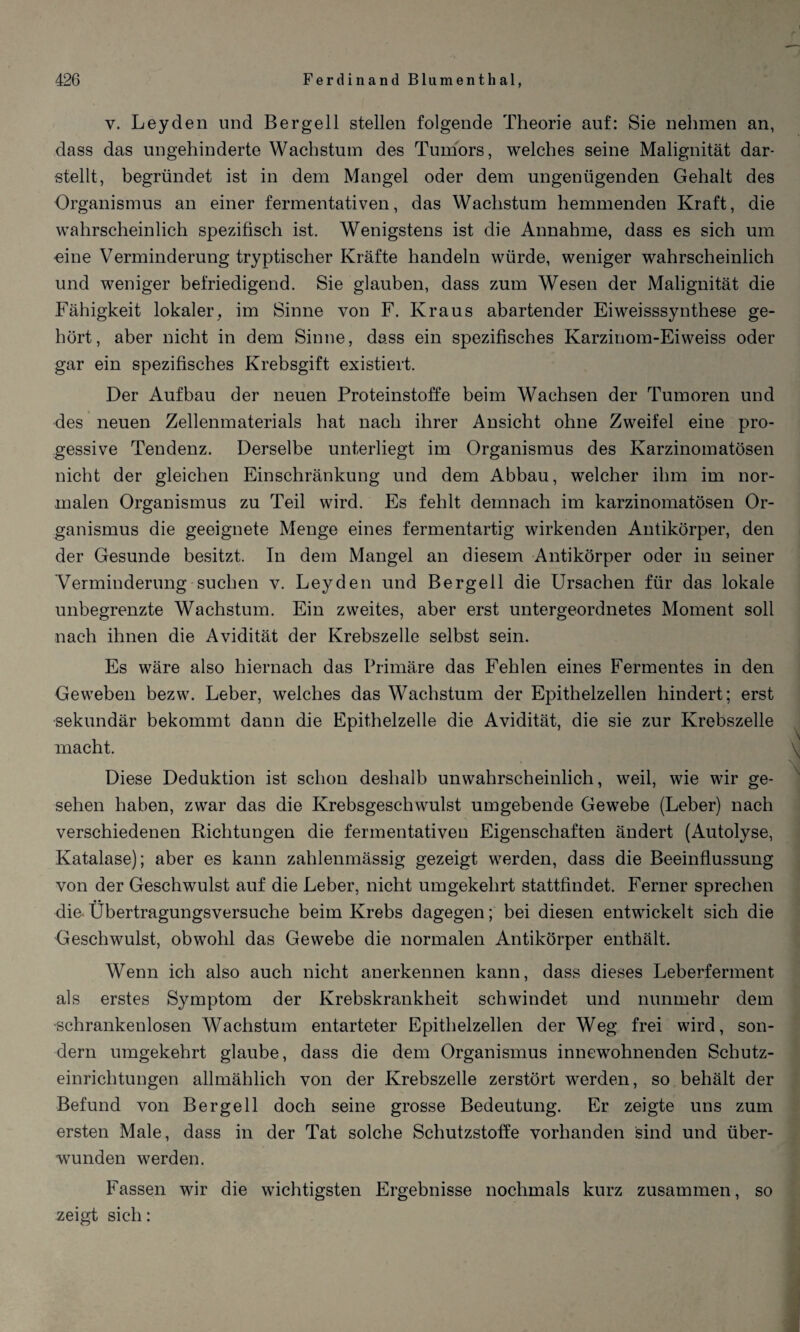 y. Leyden und Bergeil stellen folgende Theorie auf: Sie nehmen an, dass das ungehinderte Wachstum des Tumors, welches seine Malignität dar¬ stellt, begründet ist in dem Mangel oder dem ungenügenden Gehalt des Organismus an einer fermentativen, das Wachstum hemmenden Kraft, die wahrscheinlich spezifisch ist. Wenigstens ist die Annahme, dass es sich um eine Verminderung tryptischer Kräfte handeln würde, weniger wahrscheinlich und weniger befriedigend. Sie glauben, dass zum Wesen der Malignität die Fähigkeit lokaler, im Sinne von F. Kraus abartender Eiweisssynthese ge¬ hört, aber nicht in dem Sinne, dass ein spezifisches Karzinom-Eiweiss oder gar ein spezifisches Krebsgift existiert. Der Aufbau der neuen Proteinstoffe beim Wachsen der Tumoren und des neuen Zellenmaterials hat nach ihrer Ansicht ohne Zweifel eine pro- gessive Tendenz. Derselbe unterliegt im Organismus des Karzinomatösen nicht der gleichen Einschränkung und dem Abbau, welcher ihm im nor¬ malen Organismus zu Teil wird. Es fehlt demnach im karzinomatösen Or¬ ganismus die geeignete Menge eines fermentartig wirkenden Antikörper, den der Gesunde besitzt. In dem Mangel an diesem Antikörper oder in seiner Verminderung suchen v. Leyden und Bergeil die Ursachen für das lokale unbegrenzte Wachstum. Ein zweites, aber erst untergeordnetes Moment soll nach ihnen die Avidität der Krebszelle selbst sein. Es wäre also hiernach das Primäre das Fehlen eines Fermentes in den Geweben bezw. Leber, welches das Wachstum der Epithelzellen hindert; erst sekundär bekommt dann die Epithelzelle die Avidität, die sie zur Krebszelle macht. \ Diese Deduktion ist schon deshalb unwahrscheinlich, weil, wie wir ge¬ sehen haben, zwar das die Krebsgeschwulst umgebende Gewebe (Leber) nach verschiedenen Richtungen die fermentativen Eigenschaften ändert (Autolyse, Katalase); aber es kann zahlenmässig gezeigt werden, dass die Beeinflussung von der Geschwulst auf die Leber, nicht umgekehrt stattfindet. Ferner sprechen die Übertragungsversuche beim Krebs dagegen; bei diesen entwickelt sich die Geschwulst, obwohl das Gewebe die normalen Antikörper enthält. Wenn ich also auch nicht anerkennen kann, dass dieses Leberferment als erstes Symptom der Krebskrankheit schwindet und nunmehr dem schrankenlosen Wachstum entarteter Epithelzellen der Weg frei wird, son¬ dern umgekehrt glaube, dass die dem Organismus innewohnenden Schutz¬ einrichtungen allmählich von der Krebszelle zerstört werden, so behält der Befund von Bergell doch seine grosse Bedeutung. Er zeigte uns zum ersten Male, dass in der Tat solche Schutzstoffe vorhanden sind und über¬ wunden werden. Fassen wir die wichtigsten Ergebnisse nochmals kurz zusammen, so zeigt sich: