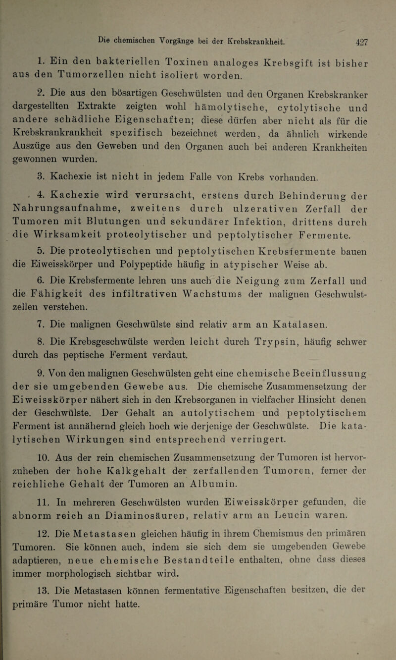 1. Ein den bakteriellen Toxinen analoges Krebsgift ist bisher aus den Tumorzellen nicht isoliert worden. 2. Die aus den bösartigen Geschwülsten und den Organen Krebskranker dargestellten Extrakte zeigten wohl hämolytische, cytolytische und andere schädliche Eigenschaften; diese dürfen aber nicht als für die Krebskrankrankheit spezifisch bezeichnet werden, da ähnlich wirkende Auszüge aus den Geweben und den Organen auch bei anderen Krankheiten gewonnen wurden. 3. Kachexie ist nicht in jedem Falle von Krebs vorhanden. 4. Kachexie wrird verursacht, erstens durch Behinderung der Nahrungsaufnahme, zweitens durch ulzerativen Zerfall der Tumoren mit Blutungen und sekundärer Infektion, drittens durch die Wirksamkeit proteolytischer und peptolytischer Fermente. 5. Die proteolytischen und peptolytischen Krebsfermente bauen die Ei weisskörper und Polypeptide häufig in atypischer Weise ab. 6. Die Krebsfermente lehren uns auch die Neigung zum Zerfall und die Fähigkeit des infiltrativen Wachstums der malignen Geschwulst¬ zellen verstehen. 7. Die malignen Geschwülste sind relativ arm an Katalasen. 8. Die Krebsgeschwülste werden leicht durch Trypsin, häufig schwer durch das peptische Ferment verdaut. 9. Von den malignen Geschwülsten geht eine chemische Beeinflussung der sie umgebenden Gewebe aus. Die chemische Zusammensetzung der Eiweisskörper nähert sich in den Krebsorganen in vielfacher Hinsicht denen der Geschwülste. Der Gehalt an autolytischem und peptolytischem Ferment ist annähernd gleich hoch wie derjenige der Geschwülste. Die kata¬ lytischen Wirkungen sind entsprechend verringert. 10. Aus der rein chemischen Zusammensetzung der Tumoren ist hervor¬ zuheben der hohe Kalkgehalt der zerfallenden Tumoren, ferner der reichliche Gehalt der Tumoren an Albumin. 11. In mehreren Geschwülsten wurden Eiweisskörper gefunden, die abnorm reich an Diaminosäuren, relativ arm an Leucin waren. 12. Die Metastasen gleichen häufig in ihrem Chemismus den primären Tumoren. Sie können auch, indem sie sich dem sie umgebenden Gewebe adaptieren, neue chemische Bestandteile enthalten, ohne dass dieses immer morphologisch sichtbar wird. 13. Die Metastasen können fermentative Eigenschaften besitzen, die der primäre Tumor nicht hatte.