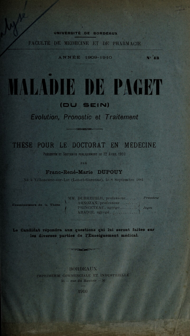 FACULTÉ DE MÉDECINE ET DE PHARMACIE ANNÉE 1909-1910 4:| aladie DE PAGET » ' i ' • ' (DU SEIIM) Evolution, Pronostic et Traitement THÈSE POUR LE DOCTORAT EN MEDECINE Présentée et Soutenue publiquement le 22 Avril 1910 PAR Franc-René-Marie DUPOUY % j*1 1 , Né à Yilleneuve-siir-Lot (Lot-et-Garonne), le 8 Septembre 1881 Examinateurs de la Thèse DUBREIJ1LH, professeur... Président ARNOZAN, professeur.\ PRINCETEAU, agrégé... .( Juges ABADIE, agrégé. ) ■ Le Candidat répondra aux questions qui lui seront faites sur les diverses parties de l'Enseignement médical. BORDEAUX IMPRIMERIE COMMERCIALE ET INDUSTRIELLE 56 — rue du Hautoir — 50 .1910