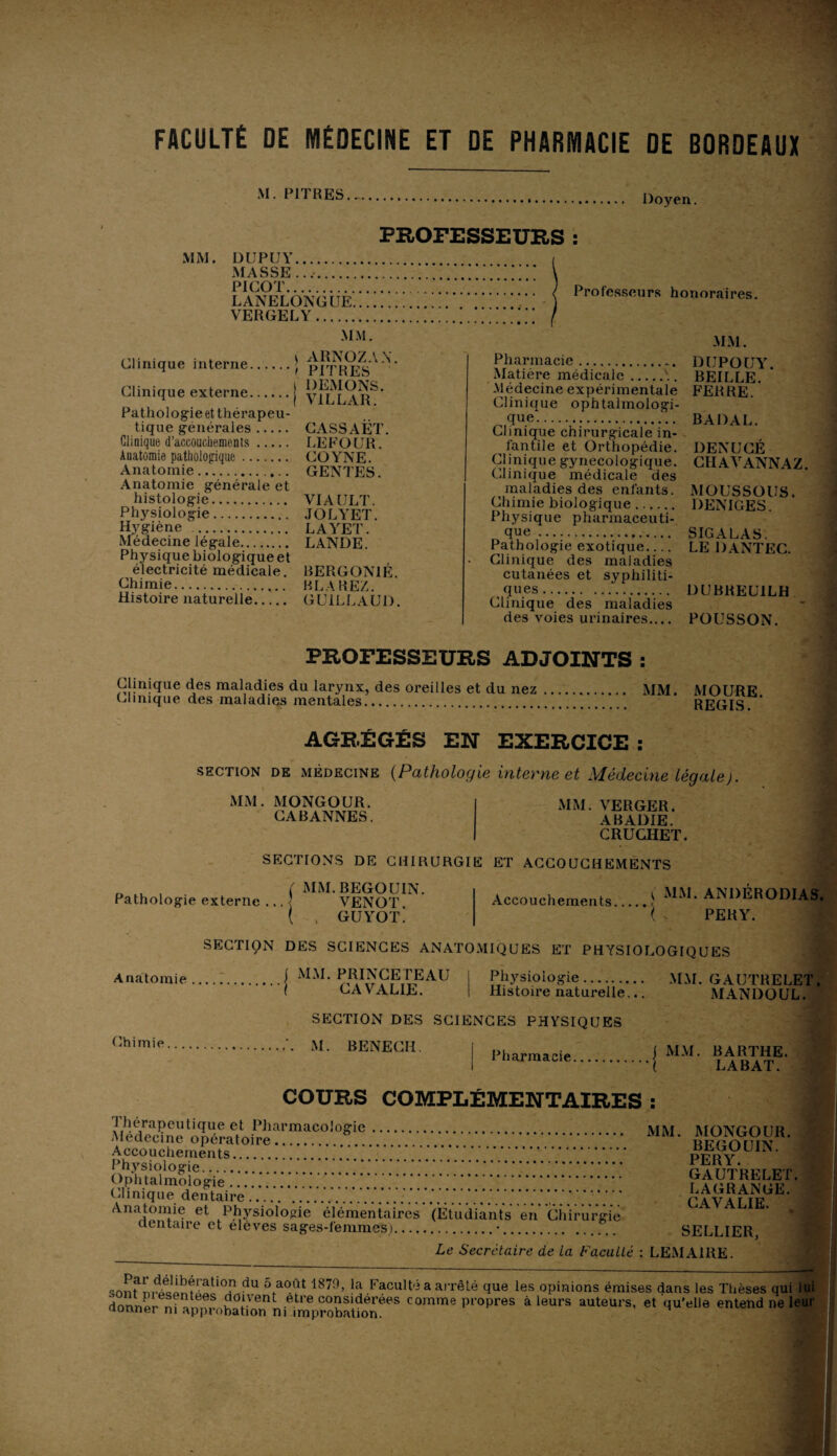 FACULTÉ DE MÉDECINE ET DE PHARMACIE DE BORDEAUX M. PITRES. - Doyen. PROFESSEURS : MM. DUPUY. MASSE .. PICOT. LANELONGUE... VERGELY. MM. Clinique interne. Clinique externe. Pathologie et thérapeu¬ tique générales. Clinique d’accouchements. Anatomie pathologique. Anatomie.. Anatomie générale et histologie. Physiologie. Hygiène . Médecine légale. Physique biologique et électricité médicale. Chimie... Histoire naturelle. t ARNOZAN t PITRES l DEMONS. I V1LLAR. CASSAET. LEFOUR. COYNE. GENTES. VIAULT. JOLYET. LAYET. LANDE. BERGON1É. BLAREZ. GUILLAUD. Professeurs honoraires. MM. Pharmacie. DUPOUY. Matière médicale.\. BEILLE. Médecine expérimentale FERRE. Clinique ophtalmologi¬ que. BADAL. Clinique chirurgicale in¬ fantile et Orthopédie. DENUCÉ Clinique gynécologique. CHAVANNAZ. Clinique médicale des maladies des enfants. MOUSSOUS. Chimie biologique. DENIGES. Physique pharmaceuti- que. SIGALAS. Pathologie exotique_ LE DANTEC. Clinique des maladies cutanées et syphiliti¬ ques. DUBREU1LH Clinique des maladies des voies urinaires.... POUSSON. PROFESSEURS ADJOINTS : Clinique des maladies du larynx, des oreilles et du nez. MM. MOURE Clinique des maladies mentales... REGIS. AGRÉGÉS EN EXERCICE : section de médecine (Pathologie interne et Médecine Légale). MM. MONGOUR. CABANNES. MM. VERGER. ABADIE. CRUGHET. SECTIONS DE CHIRURGIE ET ACCOUCHEMENTS Pathologie externe .. ( MM. BEGOUIN. VENOT. ( 4 GUYOT. Accouchements C mm. andérodias. i , PERY. SECTION DES SCIENCES ANATOMIQUES ET PHYSIOLOGIQUES Anatomie . . j MM. PRINCETEAU .{ CAVALIE. Physiologie. Histoire naturelle... MM. GAUTRELET. MANDOUL. Chimie SECTION DES SCIENCES PHYSIQUES M. BENECH. Pharmacie f MM. BARTHE. I LABAT. COURS COMPLÉMENTAIRES : 1 herapeuUque et Pharmacologie. Medecine opératoire. Accouchements. ’* Physiologie.. Ophtalmologie. Clinique dentaire.. Anatomie et Physiologie élémentaires dentaire et élèves sages-femmes).... . MM. MONGOUR. . BEGOUIN. . PERY. . GAUTRELET. . LAGRANGE. •/• ••.. CAVALIE. (Etudiants en Chirurgie .*.. SELLIER, Le Secrétaire de La Faculté : LEMAIRE. son?du 5fa0/lt 1879> la Faculté a arrêté que les opinions émises dans les Thèses qui lui dnnm/r ni doivent etre considérées comme propres à leurs auteurs, et qu'elle entend ne leur donner ni approbation m improbation.