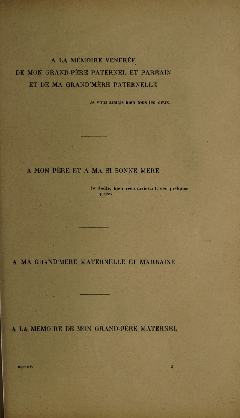 A LA MÉMOIRE VÉNÉRÉE DE MON GRAND-PÈRE PATERNEL ET PARRAIN ET DE MA GRAND’MÈRE PATERNELLE Je vous aimais bien tous les deux. A MON PÈRE ET A MA SI BONNE MÈRE Je dédie, bien reconnaissant, ces quelques liages. A MA GRAND’MÈRE MATERNELLE ET MARRAINE A LA MÉMOIRE DE MON GRAND-PÈRE MATERNEL MT POUY