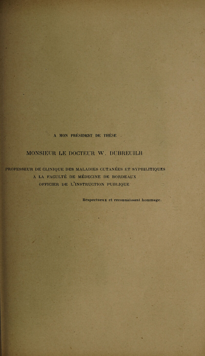 A MON PRÉSIDENT DE THÈSE / MONSIEUR RE DOCTEUR W. DUBREU1LH PROFESSEUR DE CLINIQUE DES MALADIES CUTANÉES ET SYPHILITIQUES A LA FACULTÉ DE MÉDECINE DE BORDEAUX OFFICIER DE L’INSTRUCTION PUBLIQUE Respectueux et reconnaissant hommage.
