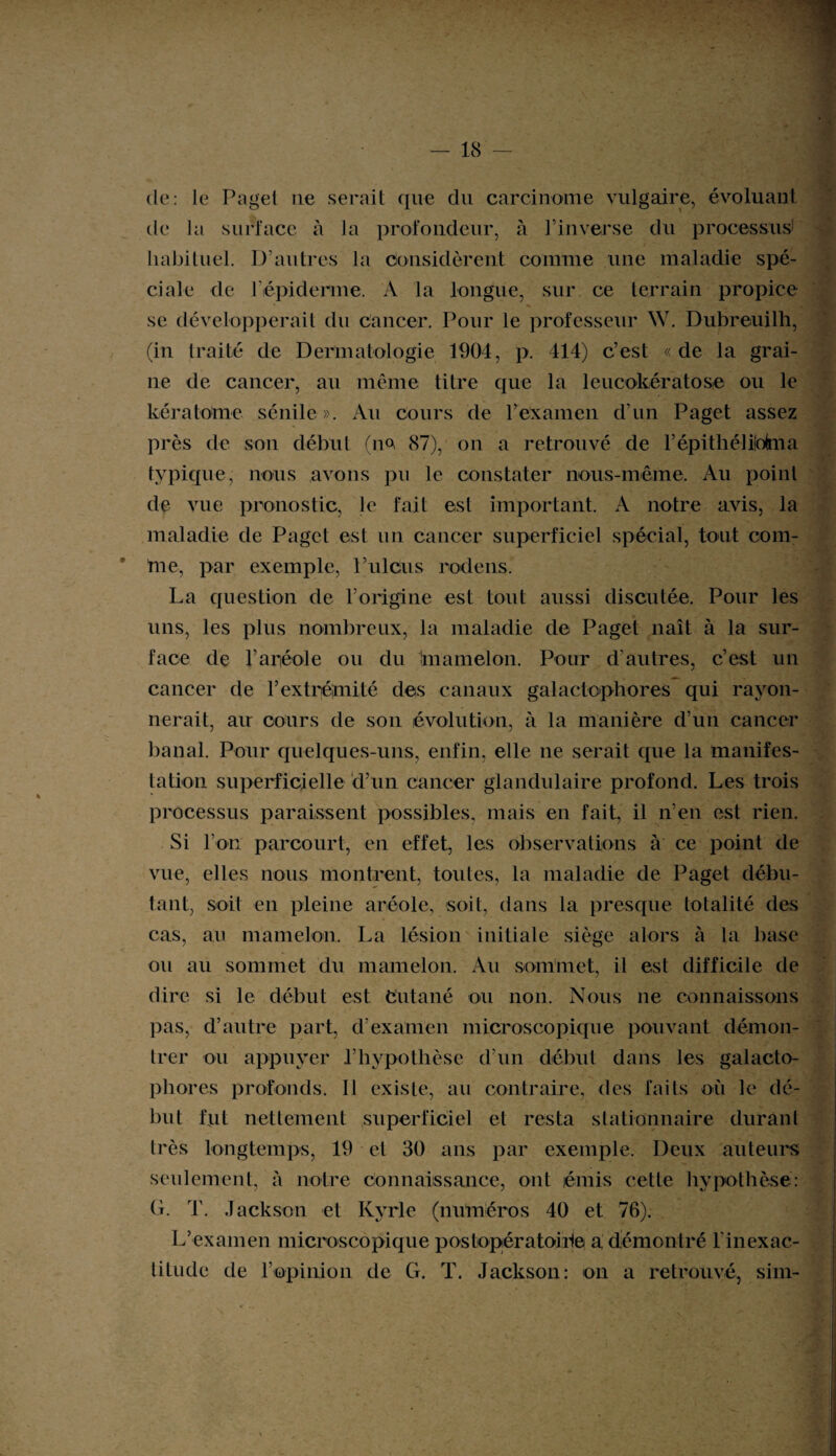 de: le Page! ne serait que du carcinome vulgaire, évoluant de la surface à la profondeur, à l’inverse du processus* habituel. D’autres la considèrent comme une maladie spé¬ ciale de I épiderme. A la longue, sur ce terrain propice se développerait du Cancer. Pour le professeur W. Dubreuilh, (in traité de Dermatologie 1904, p. 414) c’est «de la grai¬ ne de cancer, au même titre que la leucokératose ou le kéra totale sénile». Au cours de l’examen d’un Paget assez près de son début (ne 87), on a retrouvé de l’épithélilolma typique, nous avons pu le constater nous-même. Au point de vue pronostic, le fait est important. A notre avis, la maladie de Paget est un cancer superficiel spécial, tout com¬ me, par exemple, l’ulcus rodens. La question de l’origine est tout aussi discutée. Pour les uns, les plus nombreux, la maladie de Paget naît à la sur¬ face de l’aréole ou du 'mamelon. Pour d’autres, c’est un cancer de F extrémité des canaux galactophores qui rayon¬ nerait, au cours de son évolution, à la manière d’un cancer banal. Pour quelques-uns, enfin, elle ne serait que la manifes¬ tation superficielle d’un cancer glandulaire profond. Les trois processus paraissent possibles, mais en fait, il n’en est rien. Si l’on parcourt, en effet, les observations à ce point de vue, elles nous montrent, toutes, la maladie de Paget débu¬ tant, soit en pleine aréole, soit, dans la presque totalité des cas, au mamelon. La lésion initiale siège alors à la base ou au sommet du mamelon. Au sommet, il est difficile de dire si le début est Cutané ou non. Nous ne connaissons pas, d’autre part, d’examen microscopique pouvant démon¬ trer ou appuyer l’hypothèse d’un début dans les galacto¬ phores profonds. 11 existe, au contraire, des faits où le dé¬ but fut nettement superficiel et resta stationnaire durant très longtemps, 19 et 30 ans par exemple. Deux auteurs seulement, à notre connaissance, ont émis cette hypothèse: G. T. Jackson et Kyrie (numéros 40 et 76). L’examen microscopique postopératoire a démontré l'inexac- tiLude de l’opinion de G. T. Jackson: on a retrouvé, sim-