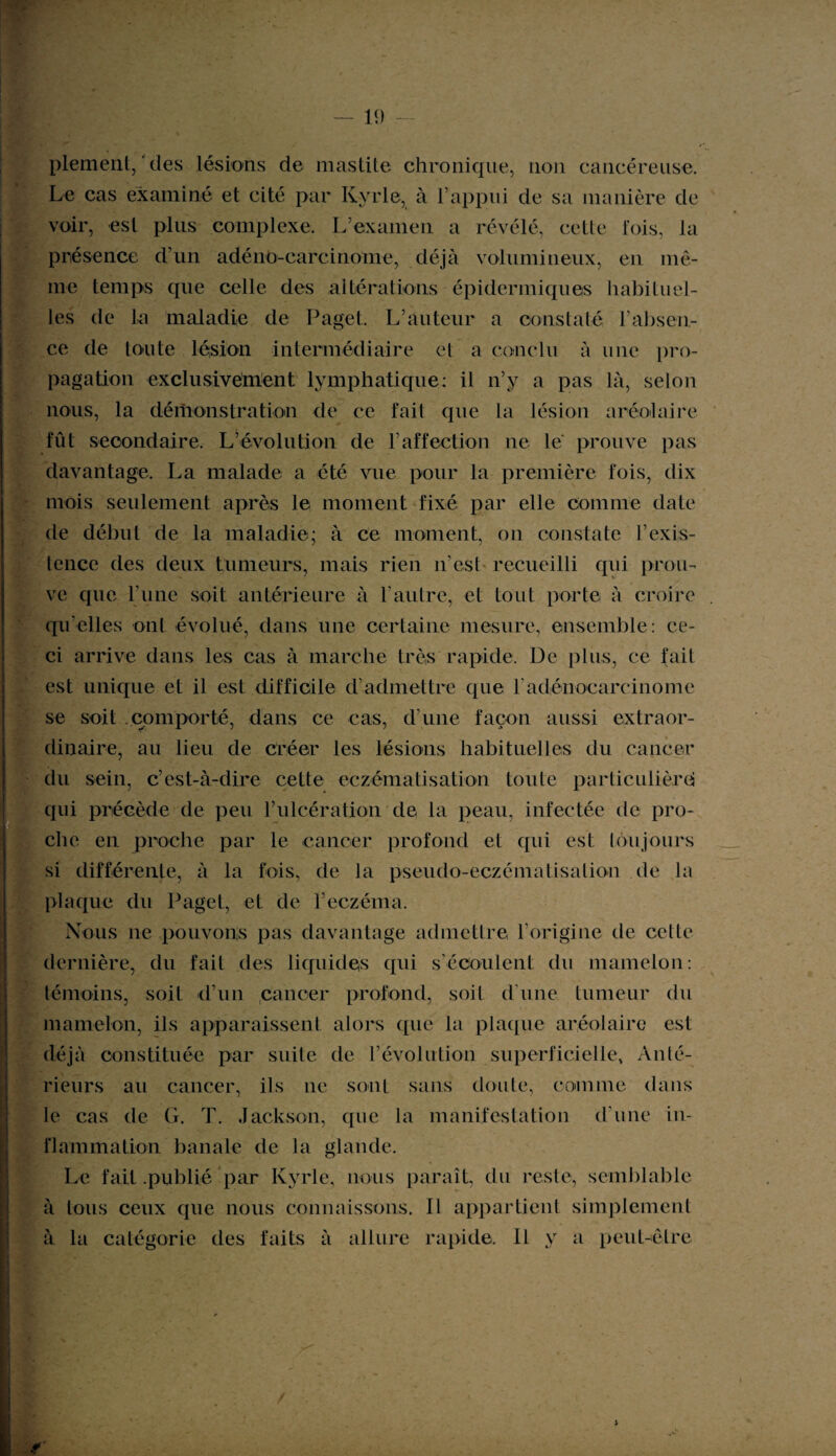 plement, des lésions de mastite chronique, non cancéreuse. Le cas examiné et cité par Kyrie, à l’appui de sa manière de voir, est plus complexe. L’examen a révélé, cette lois, la présence d’un adénocarcinome, déjà volumineux, en mê¬ me temps que celle des altérations épidermiques habituel¬ les de la maladie de Paget. L’auteur a constaté, l’absen¬ ce de toute lésion intermédiaire et a conclu à une pro¬ pagation exclusivement lymphatique: il n’y a pas là, selon nous, la démonstration de ce fait que la lésion aréole ire fût secondaire. L’évolution de T affection ne le prouve pas davantage. La malade a été vue pour la première fois, dix mois seulement après le moment fixé par elle comme date de début de la maladie; à ce moment, on constate l’exis- tence des deux tumeurs, mais rien n’est recueilli qui prou¬ ve que l’une soit antérieure à l’autre, et tout porte à croire qu’elles ont évolué, dans une certaine mesure, ensemble: ce¬ ci arrive dans les cas à marche très rapide. De plus, ce fait est unique et il est difficile d’admettre que F adénocarcinome se soit comporté, dans ce cas, d’une façon aussi extraor¬ dinaire, au lieu de créer les lésions habituelles du cancer du sein, c’est-à-dire cette eczématisation toute partieulièrci qui précède de peu l’ulcération de la peau, infectée de pro¬ che en proche par le cancer profond et qui est toujours si différente, à la fois, de la pseudo-eczématisalion de la plaque du Paget, et de l’eczéma. Nous ne pouvons pas davantage admettre l’origine de cette dernière, du fait des liquidés qui s’écoulent du mamelon: témoins, soit d’un cancer profond, soit d'une tumeur du mamelon, ils apparaissent alors que la plaque aréolaire est déjà constituée par suite de l’évolution superficielle, Anté¬ rieurs au cancer, ils ne sont sans doute, comme dans le cas de G. T. Jackson, que la manifestation d’une in¬ flammation banale de la glande. Le fait .publié par Kyrie, nous paraît, du reste, semblable à tous ceux que nous connaissons. Il appartient simplement à la catégorie des faits à allure rapide, IL y a peut-être