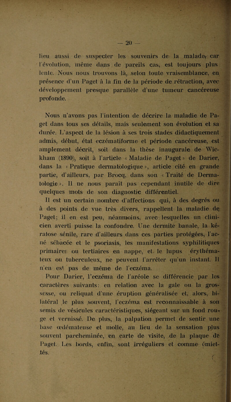 lieu aussi de suspecter les souvenirs de la malade,- car révolution, même dans de pareils cas, est toujours plus lente. Nous nous trouvons là, selon toute vraisemblance, en présence d’un Paget à la fin de la période de rétraction, avec développement presque parallèle d’une tumeur cancéreuse profonde. Nous n’avons pas l’intention de décrire la maladie de Pa¬ get dans tous ses détails, mais seulement son évolution et sa durée. L’aspect de la lésion à ses trois stades didactiquement admis, début, état eczématiforme et période cancéreuse, est amplement décrit, soit dans la thèse inaugurale de Wic- kliam (1890), soit à l’article «Maladie de Paget» de Darier, dans la « Pratique dermatologique », article cité en grande , ✓ partie, d’ailleurs, par Brocq, dans son « Traité de Derma¬ tologie». Il ne nous paraît pas cependant inutile de dire quelques mots de son diagnostic différentiel. Il est un certain nombre d’affections qui, à des degrés ou à des points de vue très divers, rappellent la maladie de; Paget; il en est peu, néanmoins, avec lesquelles un clini¬ cien averti puisse la confondre. Une dermite banale, la ké¬ ratose sénile, rare d’ailleurs dans ces parties protégées, l'ac¬ né sébacée et le psoriasis, les manifestations syphilitiques primaires ou tertiaires en nappe, et le lupus érythéma¬ teux ou tuberculeux, ne peuvent l’arrêter qu’un instant. Il n’en est pas de même de l’eczéma. Pour Darier, l’eczéma de l’aréole se différencie par les caractères suivants: en relation avec la gale ou la gros¬ sesse, ou reliquat d’une éruption généralisée et, alors, bi¬ latéral le plus souvent, l’eczéma est reconnaissable à son semis de vésicules caractéristiques, siégeant sur un fond rou¬ ge et vernissé. De plus, la palpation permet de sentir une base œdémateuse et molle, au lieu de la sensation plus souvent parcheminée, en carte de visite, de la plaque de Paget. Les bords, enfin, sont Irréguliers et comme émiet¬ tés.