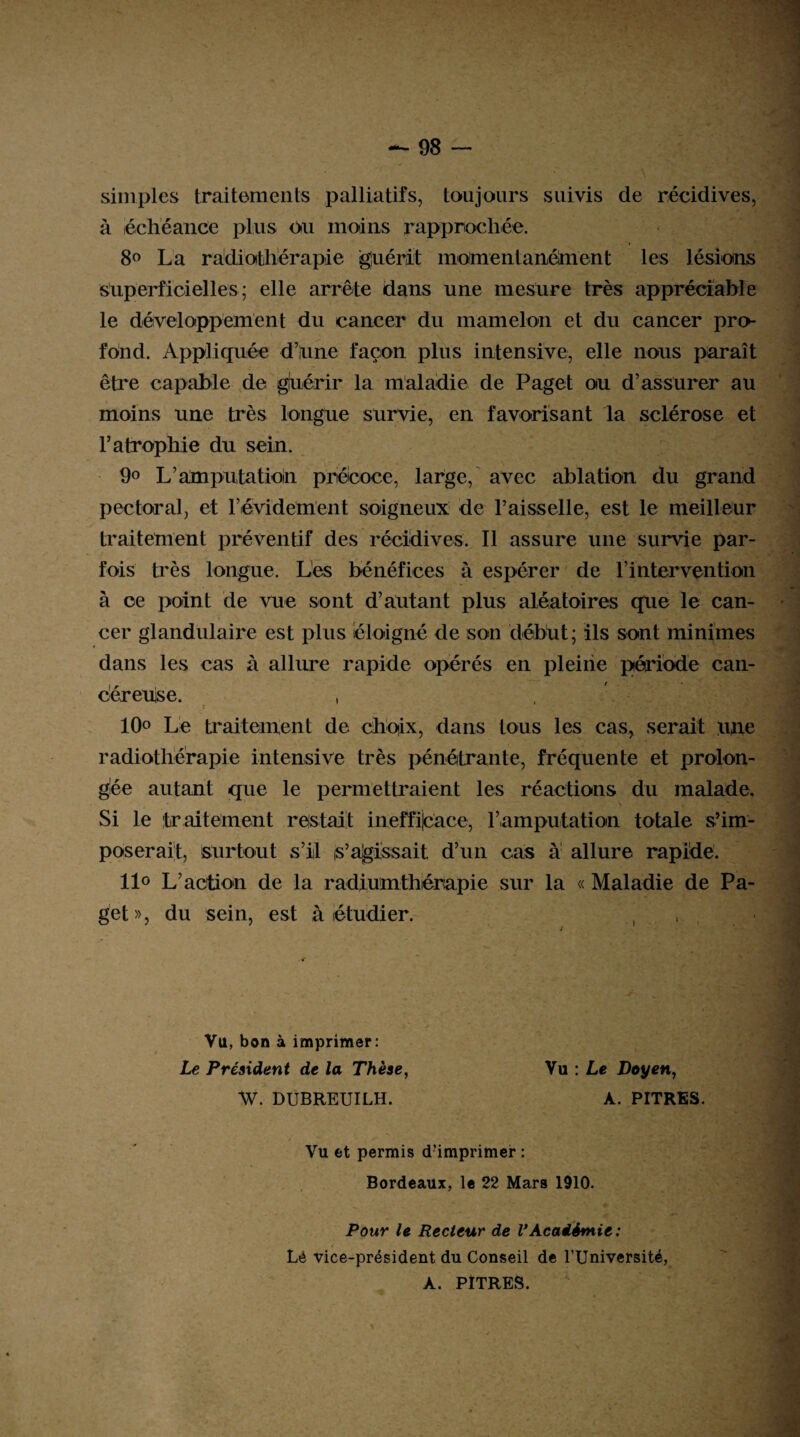 simples traitements palliatifs, toujours suivis de récidives, à échéance plus ou moins rapprochée. 8° La radiothérapie guérit morne ni anéhien t les lésions superficielles; elle arrête dans une mesure très appréciable le développement du cancer du mamelon et du cancer pro¬ fond. Appliquée d’iune façon plus intensive, elle nous paraît être capable de gluérir la maladie de Page! ou d’assurer au moins une très longue survie, en favorisant la sclérose et l’atrophie du sein. 9o L’amputatioin précoce, large, avec ablation du grand pectoral, et l’évidement soigneux de Faisselle, est le meilleur traitement préventif des récidives. Il assure une survie par¬ fois très longue. Les bénéfices à espérer de F intervention à ce point de vue sont d’autant plus aléatoires que le can¬ cer glandulaire est plus éloigné de son début; ils sont minimes dans les cas à allure rapide opérés en pleine période can¬ céreuse. , 10° Le traitement de choix, dans tous les cas, serait une radiothérapie intensive très pénétrante, fréquente et prolon¬ gée autant que le permettraient les réactions du malade. Si le traitement restait inefficace, l’amputation totale s’im¬ poserait, Surtout s’il s’agissait d’un cas à allure rapide. 11° L’action de la radium thérapie sur la « Maladie de Pa¬ get», du sein, est à étudier. Vil, bon à imprimer: Le Président de la Thèse, Vu : Le Doyen, W. DUBREUILH. A. PITRES. Vu et permis d?imprimer : Bordeaux, le 22 Mars 1910. Pour le Recteur de V Académie : Lé vice-président du Conseil de l’Université, A. PITRES.