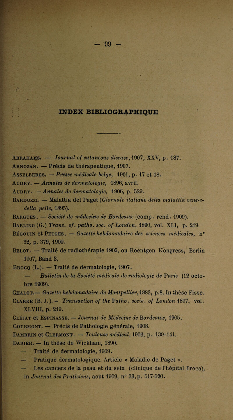 INDEX BIBLIOGRAPHIQUE 09 Abrahams. — Journal of cutaneous disease, 1907, XXV, p. 187. Arnozan. — Précis de thérapeutique, 1907. Asselbergs. — Presse médicale belge, 1901, p. 17 et 18. Audry. — Annales de dermatologie, 1896, avril. Audry. —Annales de dermatologie, 1906, p. 529. Barduzzi. — Malattia del Paget (Giornale italiano delta malattia vene-e- della pelle, 1895). Bargues. — Société de médecine de Bordeaux (comp. rend. 1909). Barling (G.) Trans. of.patho. soc. of London, 1890, vol. XLI, p. 219. Bégouin et Petges . —Gazette hebdomadaire des sciences médicales, n* 32, p. 379,1909. Belot. — Traité de radiothérapie 1905, ou Roentgen Kongress, Berlin 1907, Band 3. Brocq (L.). — Traité de dermatologie, 1907. — Bulletin de la Société médicale de radiologie de Paris (12 octo¬ bre 1909). Chalot.— Gazette hebdomadaire de Montpellier,1883, p.8. In thèse Fisse. Clarke (B. J.). — Transaction of the Vatho. socie. of London 1897, vol. XLVIII, p. 219. Cléjat et Espinasse. — Journal de Médecine de Bordeaux, 1905. Courmont. — Précis de Pathologie générale, 1908. Dambrin et Clermont. — Toulouse médical, 1906, p. 139-141. Darier. — In thèse de Wickham, 1890. — Traité de dermatologie, 1909. — Pratique dermatologique. Article « Maladie de Paget ». — Les cancers de la peau et du sein (clinique de l’hôpital Broca), in Journal des Praticiens, août 1909, n° 33, p. 517-520. h