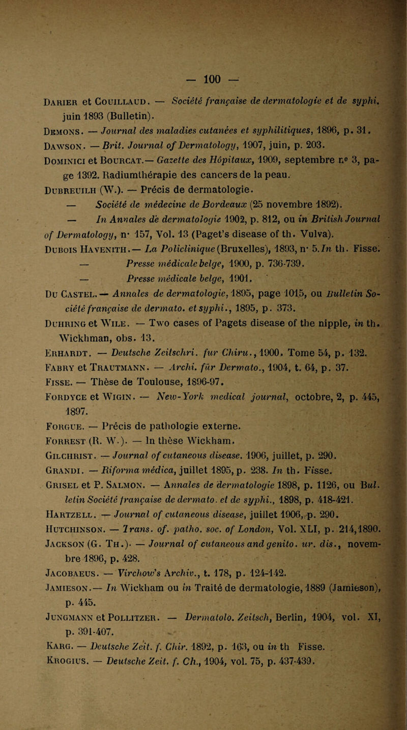 Darier et Couillaud. — Société française de dermatologie et de syphi. juin 1893 (Bulletin). Démons. — Journal des maladies cutanées et syphilitiques, 1896, p. 31, Dawson. —Brit. Journal of Dermatology, 1907, juin, p. 203. Dominici et Bourcat.— Gazette des Hôpitaux, 1909, septembre n® 3, pa¬ ge 1392. Radiumthérapie des cancers de la peau. Dubreuilh (W.). — Précis de dermatologie. — Société de médecine de Bordeaux (25 novembre 1892). — In Annales de dermatologie 1902, p. 812, ou in British Journal of Dermatology} n* 157, Yol. 13 (Paget’s disease of th. Vulva). Dubois Havenith.— La Policlinique (Bruxelles), 1893, n* 5 .In th. Fisse. — Presse médicale belge, 1900, p. 736-739. — Presse médicale belge, 1901. Du Castel.— Annales de dermatologie, 1895, page 1015, ou Bulletin So¬ ciété française de dermato. et syphi., 1895, p. 373. Duhring et Wile. — Two cases of Pagets disease of the nipple, in th. Wickhman, obs. 13. Erhardt. — Deutsche Zcitschri. fur Chiru., 1900. Tome 54, p. 132. Fabry et Trautmann. — Archi. fur Dermato., 1904, t. 64, p. 37. Fisse. — Thèse de Toulouse, 1896-97. Fordyce et Wigin. — New-York medical journal, octobre, 2, p. 445, 1897. Fougue. — Précis de pathologie externe. Forrest (B. W-). — ln thèse Wickham. Gilchrist, — Journal of cutaneous disease. 1906, juillet, p. 290. Grandi. — Riforma médica, juillet 1895, p. 238. In th. Fisse. Grisel et P. Salmon. — Annales de dermatologie 1898, p. 1126, ou Bul. letin Société française de dermato. et de syphi., 1898, p. 418-421. Hartzell. — Journal of cutaneous disease, juillet 1906,.p. 290. Hutchinson. — Irans. of. ])atho. soc. of London, Yol. XLI, p. 214,1890. Jackson (G. Th.). — Journal of cutaneous and genito. ter. dis., novem¬ bre 1896, p. 428. Jacobaeus. —- Virchow's Archiv., t. 178, p. 124-142. Jamieson.— In Wickham ou in Traité de dermatologie, 1889 (Jarnieson), p. 445. Jungmann et Pollitzer. — Dermatolo. Zeitsch, Berlin, 1904, vol. XI, p. 391-407. Karg. — Deutsche Zeit. f. Chir. 1892, p. 163, ou in th Fisse. Krogius. — Deutsche Zeit. f. Ch., 1904, vol. 75, p. 437-439.