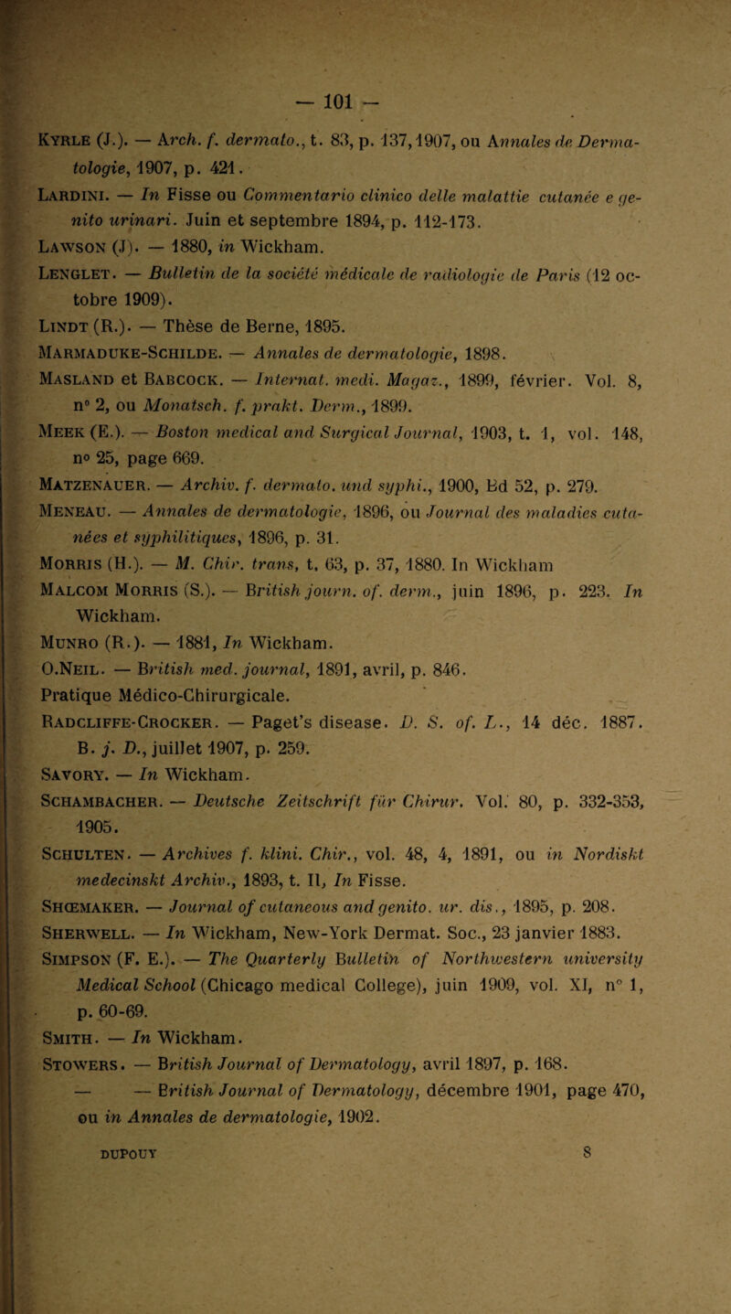 — 101 - Kyrle (J.). — Arch. f. dermato., t. 83, p. 137,1907, ou Annales de Derma¬ tologie, 1907, p. 421. Lardini. — In Fisse ou Commentario clinico delle malattie cutanée e ç/e- nito urinari. Juin et septembre 1894, p. 112-173. Lawson (J). — 1880, in Wickham. Lenglet. — Bulletin de la société médicale de radiologie de Paris (12 oc¬ tobre 1909). Lindt (R.). — Thèse de Berne, 1895. Marmaduke-Schilde. — Annales de dermatologie, 1898. Masland et Babcock. — Internat, medi. Magaz., 1899, février. Yol. 8, n° 2, ou Monatsch. f. prakt. Derm., 1899. Meek (E.). — Boston medical and Surgical Journal, 1903, t. 1, vol. 148, n<> 25, page 669. Màtzenauer. — Archiv. f. dermato. und syphi., 1900, Bd 52, p. 279. Meneau. — Annales de dermatologie, 1896, ou Journal clés maladies cuta¬ nées et syphilitiques, 1896, p. 31. Morris (H.). — M. Chir. trans, t, 63, p. 37, 1880. In Wickham Malcom Morris (S.). — British journ. of. derm., juin 1896, p. 223. In Wickham. Munro (R.). — 1881, In Wickham. O.Neil. — B ritish med. journal, 1891, avril, p. 846. Pratique Médico-Chirurgicale. Radcliffe-Crocker. — Paget’s disease. D. S. of. L., 14 déc. 1887. B. j, D., juillet 1907, p. 259. Savory. — In Wickham. Schambacher. — Deutsche Zeitschrift fur Chirur. Vol. 80, p. 332-353, 1905. Schulten. — Archives f. klini. Chir., vol. 48, 4, 1891, ou in Nordiskt medecinskt Archiv1893, t. Il, In Fisse. Shœmaker. — Journal of cutaneous andgenito. ur. dis., 1895, p. 208. Sherwell. — In Wickham, New-York Dermat. Soc., 23 janvier 1883. Simpson (F. E.). — The Quarterly Bulletin of Northwestern university Medical School (Chicago medical College), juin 1909, vol. XI, n° 1, p. 60-69. Smith. — In Wickham. Stowers. — British Journal of Dermatology, avril 1897, p. 168. — — British Journal of Dermatology, décembre 1901, page 470, ou in Annales de dermatologie, 1902. DUPOUY 8