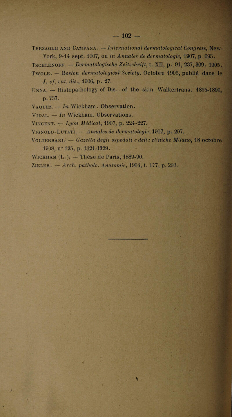 Terzaglii and Campana . —International dermatological Congress, New- York, 9-14 sept. 1907, ou in Annales de dermatologie, 1907, p. 695. Tschlenoff. — Dermatologische Zeitschrift, t. XII, p. 91, 237,309. 1905. Twole. — Boston dermatological Society. Octobre 1905, publié dans le J. of. eut. dis., 1906, p. 27. Unna. — Histopathology of Dis. of the skin Walkertrans, 1895-1896, p. 737. Vaquez. — In Wickham. Observation. Vidal. — In Wickham. Observations. Vincent. — Lyon Médical, 1907, p. 224-227. Vignolo-Lutati. — Annales de dermatologie, 1907, p. 297. Volterrani. — Gazetta degli ospedali c délie cliniche Milano, 18 octobre 1908, n° 125, p. 1321-1329. Wickham (L.). — Thèse de Paris, 1889-90. Zieler. — Arch. patholo. Anatomie, 1904, t. 177, p. 293.