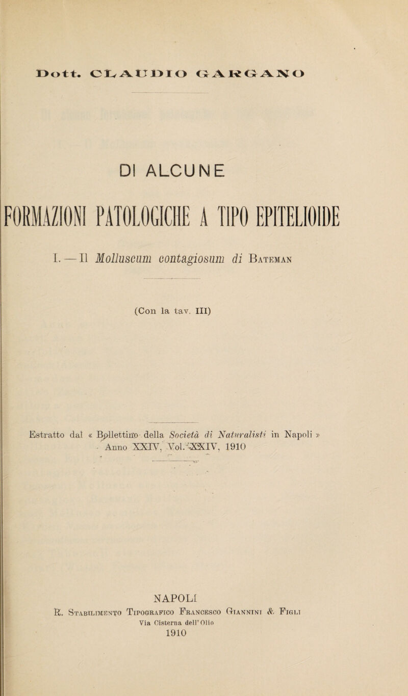 CLAUDIO GAKGANO DI ALCUNE FORMAZIONI PATOLOGICHE A TIPO EPITELIOIDE I.—Il Molluscum Gontàgio&nm di Bateman (Con la tav. Ili) Estratto da! « Ballettino della Società di Naturalisti in Napoli » - Anno XXIV, XoLVXXIV, 1910 NAPOLI R. Stabilimento Tipografico Francesco Giannini & Figli Via Cisterna dell’Olio 1910