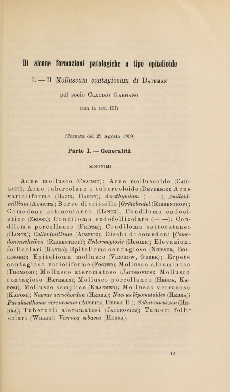 Di alcune formazioni patologiche a tipo epitelioide I. — Il Molluscam contagiosum di Bateman pel socio Claudio Gargano (con la tav. Ili) (Tornata del 29 Agosto 1909) Parte I. — Generalità SINONIMI Acne mollusco (Chausit) ; Acne molluscoide (Cail- laut); Acne tubercolare o tub ercoloide (Devergie); Acne varioliforme (Bazin, Hardy); Acrothymium (— —); Amiloid- millium (Auspitz); Borse di tri tteIlo [Grdtzbeutel (Bibbentrop)]; Comedone sottocutaneo (Hanck); Condiloma endoci- stico (Zeissl); Condiloma endofollicolare (-); Con¬ diloma porcellaneo (Fritze); Condiloma sottocutaneo (Hanck); Colloidmillium (Auspitz); Disebi di comedoni [Come- donenscheiben (Bibbentrop)]; Ecdermoptosis (Hugier); Elevazioni follicolari (Bayer); Epitelioma contagioso (Neisser, Bol- linger); Epitelioma mollusco (Yirohow, Geber) ; Erpete contagioso varioliforme (Foster); Mollusco albuminoso (Thomson); Mollusco ateromatoso (Jacobovics); Mollusco contagioso (Bateman); Mollusco porcellaneo (Hebba, Ka- posi); Mollusco semplice (Kraemer); Mollusco verrucoso (Kaposi); Naevus acrochordon (Hebra); Naevus lipomatoides (Hebra)? Parakanthoma verrucosum (Auspitz, Hebra H.); Schaitmwarzen (Ke- bra); Tubercoli ateromatosi (Jacobovics); Tumori folli- colari (Willis); Verruca sebacea (Hebra). 12