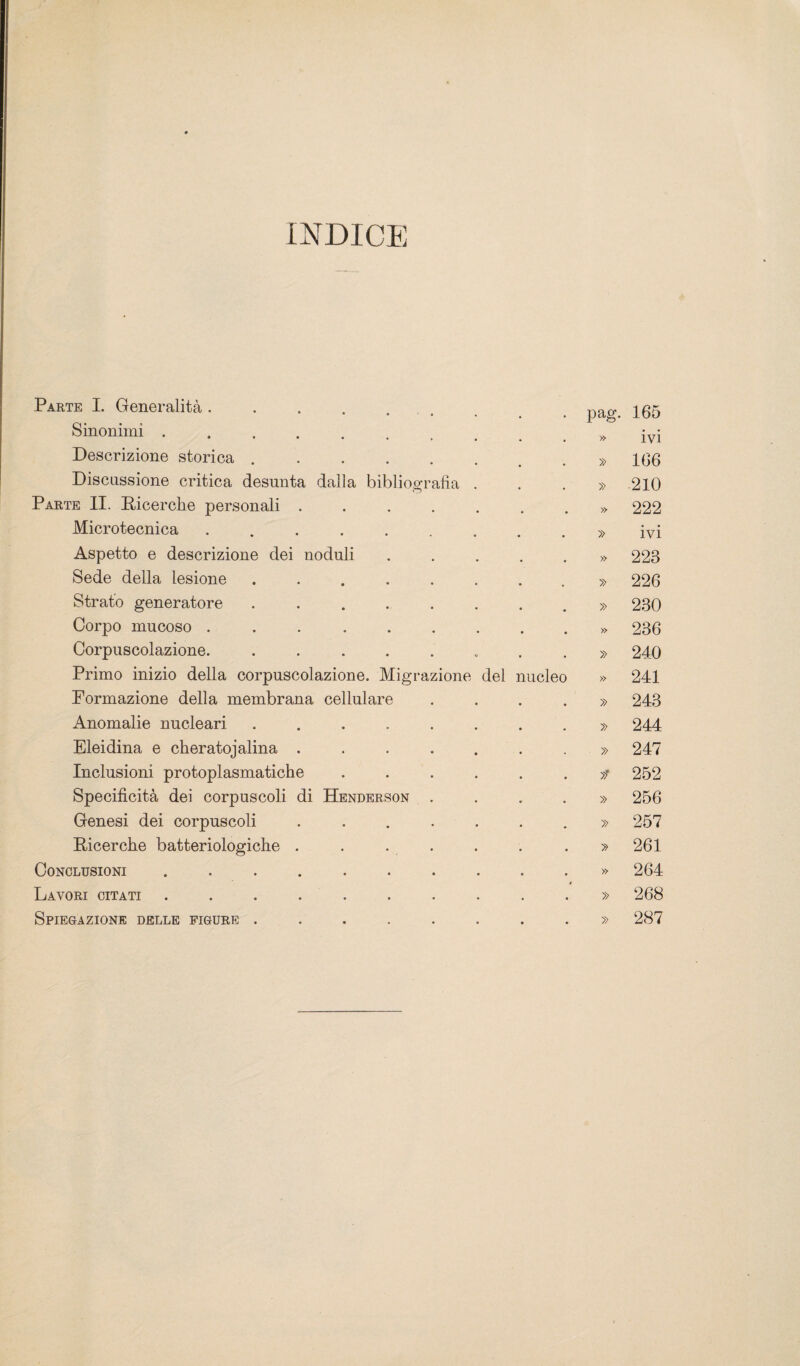 INDICE Parte I. Generalità ..... Sinonimi ...... Descrizione storica .... Discussione critica desunta dalia bibliografia Parte II. Ricerche personali . Microtecnica ..... Aspetto e descrizione dei noduli Sede della lesione .... Strato generatore .... Corpo mucoso ..... Corpuscolazione. .... Primo inizio della corpuscolazione. Migrazione del nucleo Pormazione della membrana cellulare Anomalie nucleari .... Eleidina e cheratojalina . Inclusioni protoplasmatiche Specificità dei corpuscoli di Henderson Genesi dei corpuscoli Ricerche batteriologiche . Conclusioni ...... Lavori citati ...... Spiegazione delle figure .... pag. 165 » ivi » 166 » 210 » 222 » ivi » 223 » 226 » 230 » 236 » 240 » 241 » 243 » 244 » 247 * 252 » 256 » 257 » 261 » 264 » 268 » 287