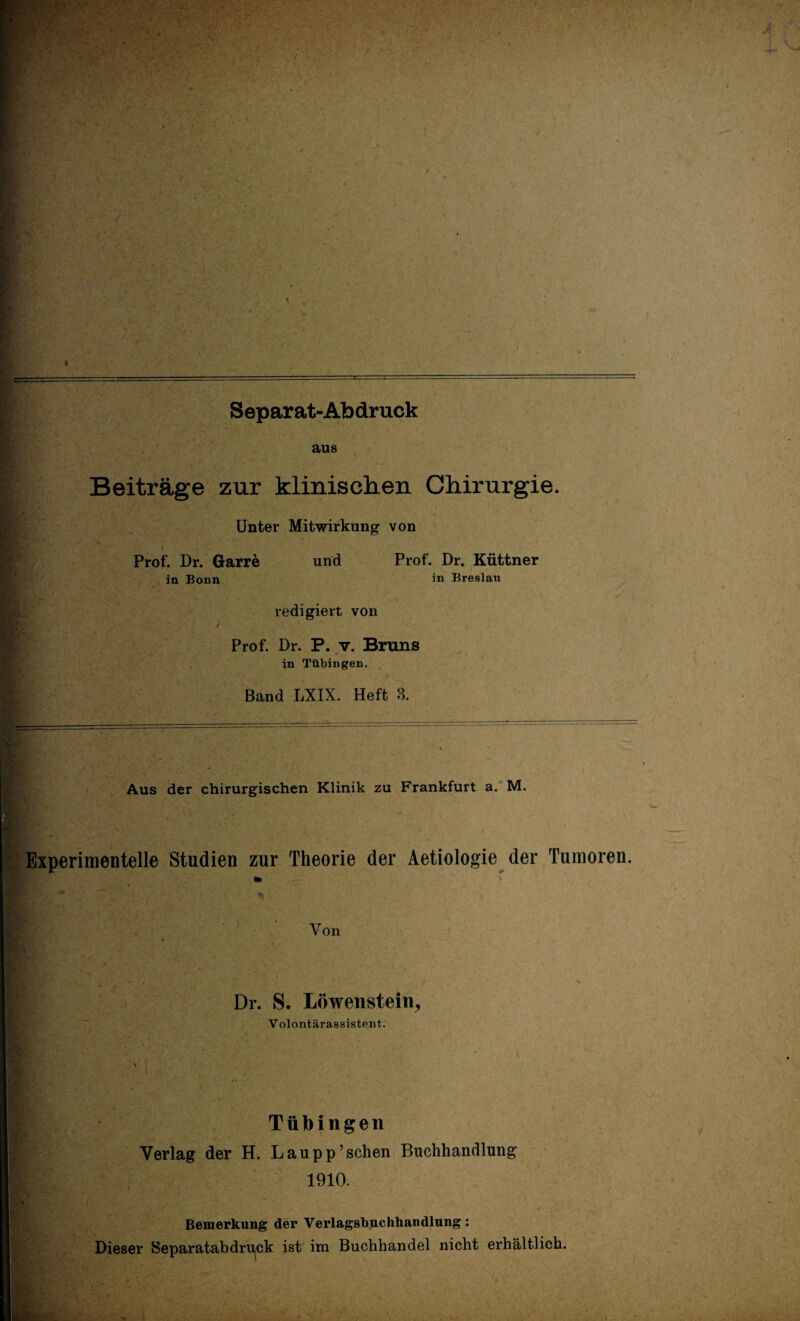 = . •> ■ . ; > •• . V Separat-Abdruck T» - ‘ . ... > • t ■ aus Beiträge zur klinischen Chirurgie. Unter Mitwirkung von Prof. Dr. Garre in Bonn und redigiert von Prof. Dr. Küttner in Breslau Prof. Dr. P. v. Bruns in Tübingen. Band LXIX. Heft B. Aus der chirurgischen Klinik zu Frankfurt a. M. Experimentelle Studien zur Theorie der Aetiologie der Tumoren. «k Bf.v t p Von Dr. S. Löwenstein, Volontärassistent. Tübingen Verlag der H. Lau pp7 sehen Buchhandlung 1910. Bemerkung der Verlagsbuchhandlung: Dieser Separatabdru^ck ist im Buchhandel nicht erhältlich.