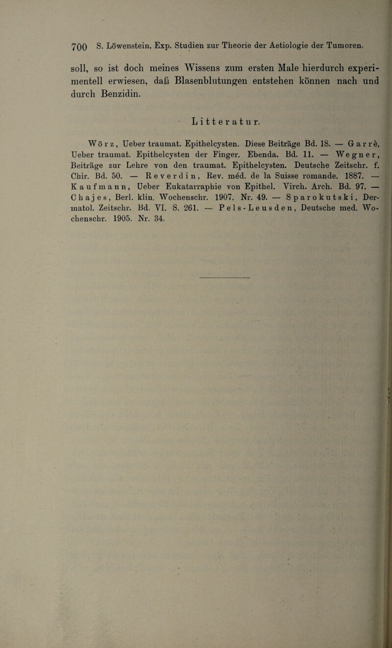 soll, so ist doch meines Wissens zum ersten Male hierdurch experi¬ mentell erwiesen, daß Blasenblutungen entstehen können nach und durch Benzidin. Litteratur. Wörz, Ueber traumat. Epithelcysten. Diese Beiträge Bd. 18. — Gar re, Ueber traumat. Epithelcysten der Finger. Ebenda. Bd. 11. — Wegner, Beiträge zur Lehre von den traumat. Epithelcysten. Deutsche Zeitschr. f. Chir. Bd. 50. — Reverdin, Rev. med. de la Suisse romande. 1887. — Kaufmann, Ueber Eukatarraphie von Epithel. Yirch. Arch. Bd. 97. — Chajes, Berl. klin. Wochenschr. 1907. Nr. 49. — Sparokutski, Der¬ matol. Zeitschr. Bd. YI. S. 261. — Pels-Leusden, Deutsche med. Wo¬ chenschr. 1905. Nr. 34.