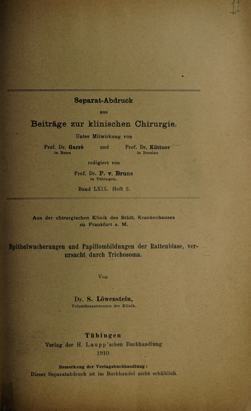 ; -»«t: *, • ratfi/t _ — * . > Separat-Abdruck aus Beiträge zur klinischen Chirurgie. Unter Mitwirkung von und Prof. Dr. Garre in Bonn Prof. Dr. Küttner in Breslau redigiert von Prof. Dr. P. v. Bruns in Tübingen. Band LXIX. Heft 2. Aus der chirurgischen Klinik des Stadt. Krankenhauses zu Frankfurt a. M. Epithelwucherungen und Papillombildungen der Rattenblase, ver ursacht durch Trichosoma. Von Dr. S. Löwenstem, Volontärassistenten der Klinik. Sf? c. * Tübingen Verlag der H. Laupp’schen Buchhandlung 1910. Bemerkung der Verlagsbuchhandlung: Dieser Separatabdruck ist im Buchhandel nicht erhältlich.