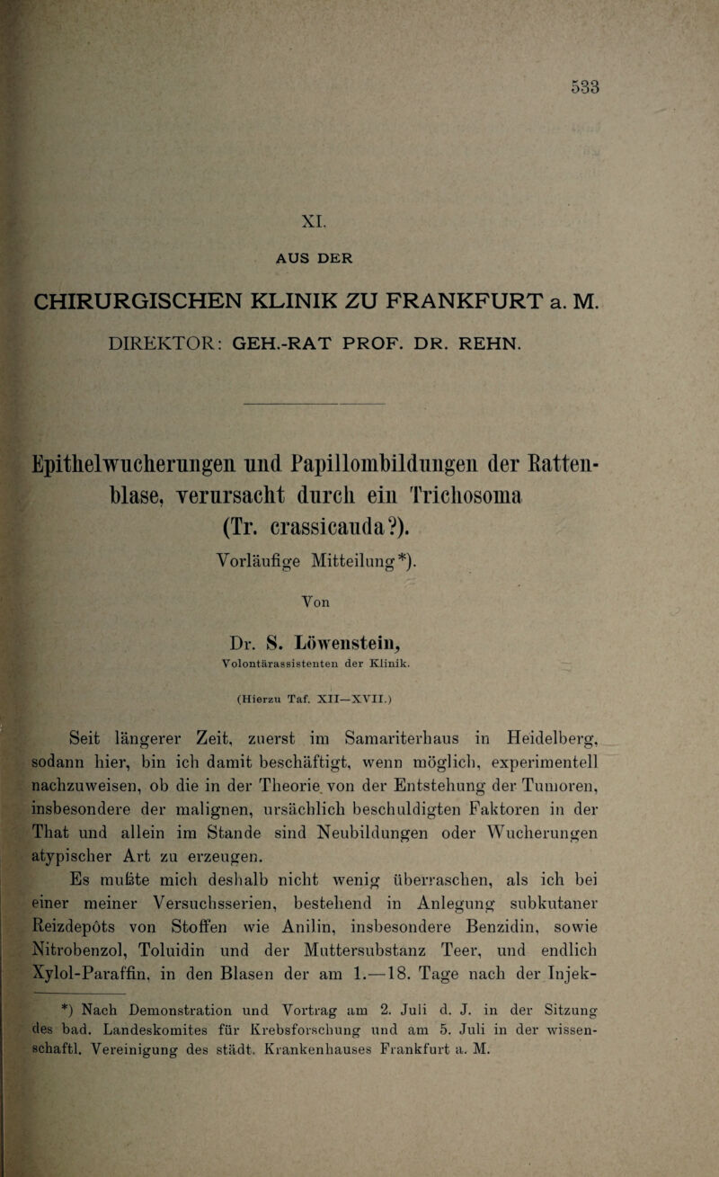 XI. AUS DER CHIRURGISCHEN KLINIK ZU FRANKFURT a. M. DIREKTOR: GEH.-RAT PROF. DR. REHN. Epithelwucherungen und Papillombildungen der Batten¬ blase, verursacht durch ein Trichosoma (Tr. crassicauda?). Vorläufige Mitteilung*). Von Dr. S. Löwensteiiij Volontärassistenten der Klinik. (Hierzu Taf. XII—XVII.) Seit längerer Zeit, zuerst im Samariterhaus in Heidelberg, sodann hier, bin ich damit beschäftigt, wenn möglich, experimentell nachzuweisen, ob die in der Theorie von der Entstehung der Tumoren, insbesondere der malignen, ursächlich beschuldigten Faktoren in der That und allein im Stande sind Neubildungen oder Wucherungen atypischer Art zu erzeugen. Es mußte mich deshalb nicht wenig überraschen, als ich bei einer meiner Versuchsserien, bestehend in Anlegung subkutaner Reizdepöts von Stoffen wie Anilin, insbesondere Benzidin, sowie Nitrobenzol, Toluidin und der Muttersubstanz Teer, und endlich Xylol-Paraffin, in den Blasen der am 1.—18. Tage nach der Injek- *) Nach Demonstration und Vortrag am 2. Juli d. J. in der Sitzung cles bad. Landeskomites für Krebsforschung und am 5. Juli in der wissen- schaftl. Vereinigung des städt. Krankenhauses Frankfurt a. M.