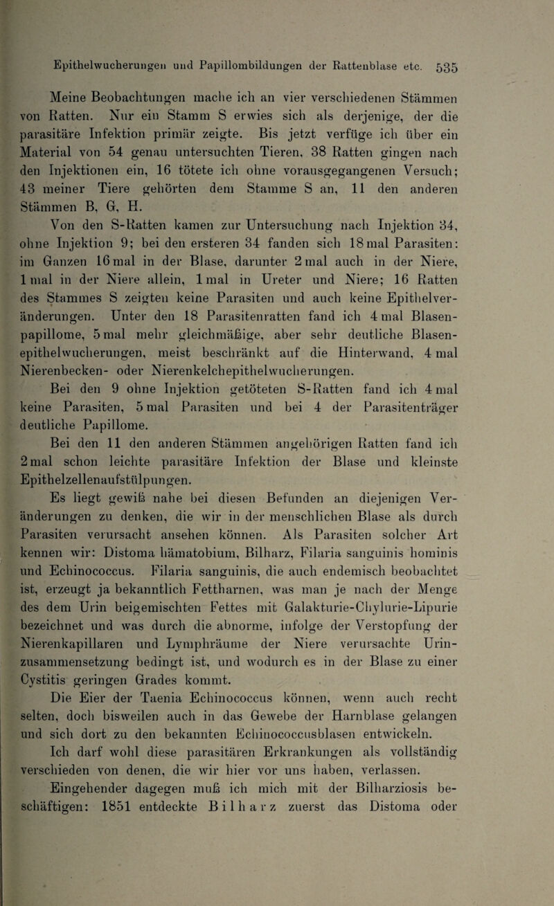 Meine Beobachtungen mache ich an vier verschiedenen Stämmen von Ratten. Nur eiu Stamm S erwies sich als derjenige, der die parasitäre Infektion primär zeigte. Bis jetzt verfüge ich über ein Material von 54 genau untersuchten Tieren, 38 Ratten gingen nach den Injektionen ein, 16 tötete ich ohne vorausgegangenen Versuch; 43 meiner Tiere gehörten dem Stamme S an, 11 den anderen Stämmen B, G, H. Von den S-Ratten kamen zur Untersuchung nach Injektion 34, ohne Injektion 9; bei den ersteren 34 fanden sich 18mal Parasiten: im Ganzen 16 mal in der Blase, darunter 2 mal auch in der Niere, 1 mal in der Niere allein, 1 mal in Ureter und Niere; 16 Ratten des Stammes S zeigten keine Parasiten und auch keine Epithelver¬ änderungen. Unter den 18 Parasitenratten fand ich 4 mal Blasen¬ papillome, 5 mal mehr gleichmäßige, aber sehr deutliche Blasen- epithehvucherungen, meist beschränkt auf die Hinterwand, 4 mal Nierenbecken- oder Nierenkelch epithelwucherungen. Bei den 9 ohne Injektion getöteten S-Ratten fand ich 4 mal keine Parasiten, 5 mal Parasiten und bei 4 der Parasitenträger deutliche Papillome. Bei den 11 den anderen Stämmen angehörigen Ratten fand ich 2 mal schon leichte parasitäre Infektion der Blase und kleinste Epithelzellenaufstlilpungen. Es liegt gewiß nahe bei diesen Befunden an diejenigen Ver¬ änderungen zu denken, die wir in der menschlichen Blase als durch Parasiten verursacht ansehen können. Als Parasiten solcher Art kennen wir: Distoma hämatobium, Bilharz, Filaria sanguinis hominis und Echinococcus. Filaria sanguinis, die auch endemisch beobachtet ist, erzeugt ja bekanntlich Fettharnen, was man je nach der Menge des dem Urin beigemischten Fettes mit Galakturie-Chylurie-Lipurie bezeichnet und was durch die abnorme, infolge der Verstopfung der Nierenkapillaren und Lymphräume der Niere verursachte Urin¬ zusammensetzung bedingt ist, und wodurch es in der Blase zu einer Cystitis geringen Grades kommt. Die Eier der Taenia Echinococcus können, wenn auch recht selten, doch bisweilen auch in das Gewebe der Harnblase gelangen und sich dort zu den bekannten Ecliiuococcusblasen entwickeln. Ich darf wohl diese parasitären Erkrankungen als vollständig verschieden von denen, die wir hier vor uns haben, verlassen. Eingehender dagegen muß ich mich mit der Bilharziosis be¬ schäftigen: 1851 entdeckte Bilharz zuerst das Distoma oder