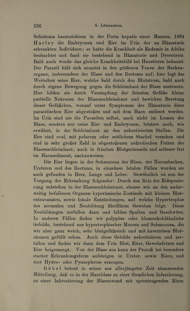 Schistoma baematobium in der Porta hepatis eines Mannes, 1864 Harley die Embryonen und Eier im Urin der an Hämaturie erkrankten Individuen; er hatte die Krankheit als Endemie in Afrika beobachtet und fand sie bestehend in Hämaturie und Dysenterie. Bald auch wurde das gleiche Krankheitsbild bei Haustieren bekannt. Der Parasit hält sich zumeist in den größeren Venen der Becken¬ organe, insbesondere der Blase und des Rectums auf; hier legt das Weibchen seine Eier, welche bald durch den Blutstrom, bald auch durch eigene Bewegung gegen die Schleimhaut der Blase zusteuern. Hier bilden sie durch Verstopfung der feinsten Gefäße kleine partielle Nekrosen der Blasenschleimhaut und bewirken Berstung dieser Gefäßchen, worauf unter Symptomen der Hämaturie diese parasitischen Eier abgestoßen und mit dem Harn entleert werden. Im Urin sind nie die Parasiten selbst, auch nicht im Lumen der Blase, sondern nur seine Eier und Embryonen, letztere auch, wie erwähnt, in der Schleimhaut an den nekrotisierten Stellen. Die Eier sind oval, mit polarem oder seitlichem Stachel versehen und sind in sehr großer Zahl in abgestoßenen nekrotischen Fetzen der Blasenschleimhaut, auch in frischen Blutgerinnseln und seltener frei im Harnsediment, nachzuweisen. Die Eier liegen in der Submucosa der Blase, der Nierenbecken, Ureteren und des Rectums, in einzelnen letalen Fällen wurden sie auch gefunden in Herz, Lunge und Leber. Gewöhnlich ist nun der Vorgang der Erkrankung folgender: Durch den Reiz der Eideponie¬ rung entstehen in der Blasenschleimhaut, ebenso wie an den ander¬ weitig befallenen Organen hyperämische Zustände mit kleinen Blut¬ extravasaten, sowie lokale Entzündungen, auf welche Hypertrophie des normalen und Neubildung fibrillären Gewebes folgt. Diese Neubildungen zerfallen dann und bilden Spalten und Geschwüre. T11 anderen Fällen finden wir polypöse oder blumenkohlähnliche Gebilde, bestehend aus hypertrophischer Mucosa und Submucosa, die wir aber ganz weich, sehr blutgefäßreich und mit kavernösen Blut¬ räumen gefüllt sehen. Auch diese Gebilde nekrotisieren und zer¬ fallen und finden wir dann dem Urin Blut, Eiter, Gewebsfetzen und Eier beigemengt. Von der Blase aus kann der Proceß bei besonders starker Erkrankungsform aufsteigen in Ureter, sowie Niere, und dort Hydro- oder Pyonephrose erzeugen. G ö b e 1 betont in seiner aus allerjüngster Zeit stammenden Mitteilung, daß es in der Harnblase zu einer förmlichen Infarcierung, zu einer Inkrustierung der Blasenwand mit sporntragenden Eiern