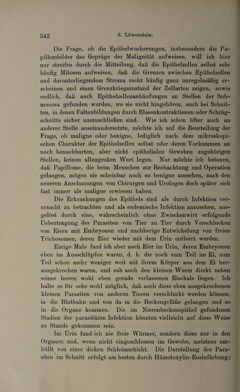 Die Frage, ob die Epithel Wucherungen, insbesondere die Pa¬ pillombilder das Gepräge der Malignität aufweisen, will ich hier nur streifen durch die Mitteilung, daß die Epithelzellen selbst sehr häufig Mitosen aufweisen, daß die Grenzen zwischen Epithelzellen und darunterliegendem Stroma recht häufig ganz unregelmäßig er¬ scheinen und einen Grenzkriegszustand der Zellarten zeigen, sowie endlich, daß auch Epithelzellenanhäufungen an Stellen der Sub- mucosa gefunden wurden, wo sie nicht hingehören, auch bei Schnit¬ ten, in denen Faltenbildungen durch Blasenkontraktionen oder Schräg¬ schnitte sicher auszuschließen sind. Wie ich schon öfter auch an anderer Stelle auseinandersetzte, möchte ich auf die Beurteilung der Frage, ob maligne oder benigne, lediglich nach dem mikroskopi¬ schen Charakter der Epithelzellen selbst oder deren Vorkommen an noch benachbarten, aber nicht epithelialen Geweben zugehörigen Stellen, keinen allzugroßen Wert legen. Nur möchte ich betonen, daß Papillome, die beim Menschen zur Beobachtung und Operation gelangen, mögen sie scheinbar noch so benigne aussehen, nach den neueren Anschauungen von Chirurgen und Urologen doch später sich fast immer als maligne erwiesen haben. Die Erkrankungen des Epithels sind als durch Infektion ver¬ ursacht zu betrachten und als endemische Infektion anzusehen, aus¬ gelöst durch eine, wahrscheinlich ohne Zwischenwirt erfolgende Uebertragung des Parasiten von Tier zu Tier durch Verschlucken von Eiern mit Embryonen und nachherige Entwickelung von freien Trichosomen, deren Eier wieder mit dem Urin entleert werden. Einige Male fand ich aber auch Eier im Urin, deren Embryonen eben im Ausschlüpfen waren, d. h. die noch zum Teil im Ei, zum Teil schon mehr weniger wTeit mit ihrem Körper aus dem Ei her¬ ausgekrochen waren, und sah auch den kleinen Wurm direkt neben seiner leeren wohl eben gerade verlassenen Eischale liegen. Ich halte es für sehr wohl möglich, daß auch diese eben ausgekrochenen kleinen Parasiten von anderen Tieren verschluckt werden können, in die Blutbahn und von da in die Beckengefäße gelangen und so in die Organe kommen. Die im Nierenbeckenepithel gefundenen Stadien der parasitären Infektion könnten vielleicht auf diese Weise zu Stande gekommen sein. Im Urin fand ich nie freie Würmer, sondern diese nur in den Organen und, wenn nicht eingeschlossen im Gewebe, meistens um¬ hüllt von einer dicken Schleimschicht. Die Darstellung des Para- siten im Schnitt erfolgt am besten durch Hämotoxylin-Eosinfärbung;