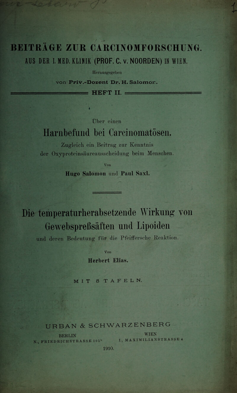 BEITRÄGE ZUR CARCIJVOMFORSCHUNG. AUS DER I. MED. KLINIK (PROF. C. v. NOORDEN) IN WIEN. Herausgegeben . von Friv^Dozent Dr. H. Salomoi:. ..HEFT II. - 4 Über einen Harnbefund bei Carcinomatösen. Zugleich ein. Beitrag zur Kenntnis der Oxyproteinsäureausscheidung beim Menschen. Von Hugo Salonion und Paul Saxl. Die temperaturherabsetzende Wirkung von Gewebspreßsäften und Lipoiden und deren Bedeutung für die Pfeiffersche Reaktion. ... > -;K’- • Von Herbert Elias. mit s tafeln. URBAN & SCHWARZENBERG BERLIN WIEN N., FRIEDEICHSTRASSE 105b 1-, MAXIMILIANSTRASSE 4 1910.