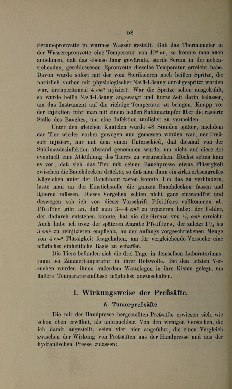 Serumeprouvette in warmes Wasser gestellt. Gab das Thermometer in der Wassereprouvette eine Temperatur von 40° an, so konnte man auch annehmen, daß das ebenso lang gewärmte, sterile Serum in der neben¬ stehenden, geschlossenen Eprouvette dieselbe Temperatur erreicht habe. Davon wurde sofort mit der vom Sterilisieren noch heißen Spritze, die natürlich vorher mit physiologischer NaCl-Lösung durchgespritzt worden war, intraperitoneal 4 cm3 injiziert. War die Spritze schon ausgekühlt, so wurde heiße NaCl-Lösung angesaugt und kurze Zeit darin belassen, um das Instrument auf die richtige Temperatur zu bringen. Knapp vor der Injektion fuhr man mit einem heißen Sublimattupfer über die rasierte Stelle des Bauches, um eine Infektion tunlichst zu vermeiden. Unter den gleichen Kautelen wurde 48 Stunden später, nachdem das Tier wieder vorher gewogen und gemessen worden war, der Preß- saft injiziert, nur mit dem einen Unterschied, daß diesmal von der Sublimatdesinfektion Abstand genommen wurde, um nicht auf diese Art eventuell eine Abkühlung des Tieres zu verursachen. Höchst selten kam es vor, daß sich das Tier mit seiner Bauchpresse etwas Flüssigkeit zwischen die Bauchdecken drückte, so daß man dann ein zirka erbsengroßes Kügelchen unter der Bauchhaut tasten konnte. Um das zu verhindern, hätte man an der Einstichstelle die ganzen Bauchdecken fassen und * ligieren müssen. Dieses Vorgehen schien nicht ganz einwandfrei und deswegen sah ich von dieser Vorschrift Pfeiffers vollkommen ab. Pfeiffer gibt an, daß man 3—4 cmz zu injizieren habe; der Fehler, der dadurch entstehen konnte, hat nie die Grenze von 1/2 cmz erreicht. Auch habe ich trotz der späteren Angabe Pfeiffers, der zuletzt l1/* bis 3 cm3 zu reinjizieren empfiehlt, an der anfangs vorgeschriebenen Menge von 4 cm* Flüssigkeit festgehalten, um für vergleichende Versuche eine möglichst einheitliche Basis zu schaffen. Die Tiere befanden sich die drei Tage in demselben Laboratoriums¬ raum bei Zimmertemperatur in ihrer Holzwolle. Bei den letzten Ver¬ suchen wurden ihnen außerdem Wattelagen in ihre Kisten gelegt, um äußere Temperatureinflüsse möglichst auszuschalten. I. Wirkungsweise der Preßsäfte. A. Tumorpreßsäfte. Die mit der Handpresse hergestellten Preßsäfte erwiesen sich, wie schon oben erwähnt, als unbrauchbar. Von den wenigen Versuchen, die ich damit angestellt, seien vier hier angeführt, die einen Vergleich zwischen der Wirkung von Preßsäften aus der Handpresse und aus der hydraulischen Presse zulassen: