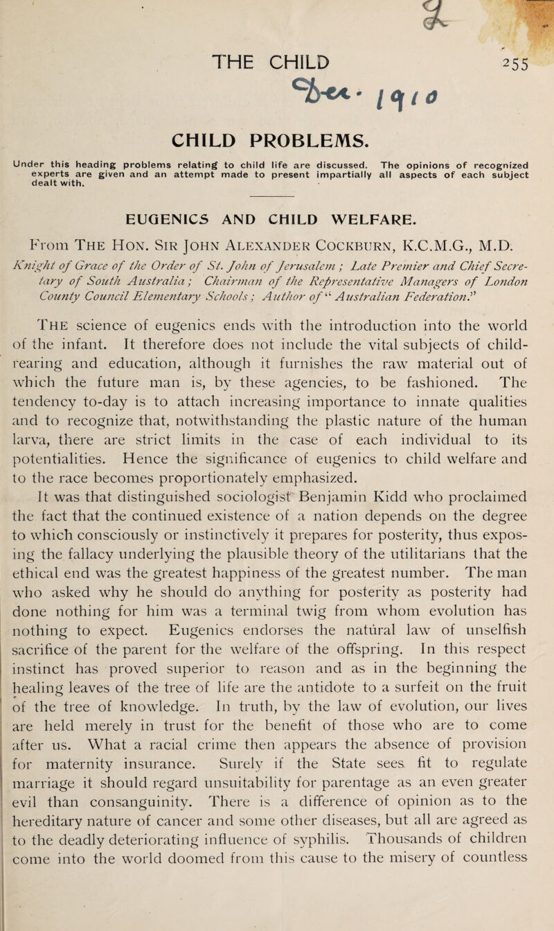 Ch« * / <Jr i 0 CHILD PROBLEMS. Under this heading problems relating to child life are discussed. The opinions of recognized experts are given and an attempt made to present impartially all aspects of each subject dealt with. EUGENICS AND CHILD WELFARE. From The Hon. Sir John Alexander Cockburn, K.C.M.G., M.D. Knight of Grace of the Order of St. fohn of fernsalem ; Late Premier ajid Chief Secre¬ tary of South Australia; Chairman of the Representative Managers of London County Council Elementary Schools; Author of “ Australian Federations The science of eugenics ends with the introduction into the world of the infant. It therefore does not include the vital subjects of child- rearing and education, although it furnishes the raw material out of which the future man is, by these agencies, to be fashioned. The tendency to-day is to attach increasing importance to innate qualities and to recognize that, notwithstanding the plastic nature of the human larva, there are strict limits in the case of each individual to its potentialities. Hence the significance of eugenics to child welfare and to the race becomes proportionately emphasized. It was that distinguished sociologist Benjamin Kidd who proclaimed the fact that the continued existence of a nation depends on the degree to which consciously or instinctively it prepares for posterity, thus expos¬ ing the fallacy underlying the plausible theory of the utilitarians that the ethical end was the greatest happiness of the greatest number. The man who asked why he should do anything for posterity as posterity had done nothing for him was a terminal twig from whom evolution has nothing to expect. Eugenics endorses the natural law of unselfish sacrifice of the parent for the welfare of the offspring. In this respect instinct has proved superior to reason and as in the beginning the healing leaves of the tree of life are the antidote to a surfeit on the fruit of the tree of knowledge. In truth, by the law of evolution, our lives are held merely in trust for the benefit of those who are to come after us. What a racial crime then appears the absence of provision for maternity insurance. Surely if the State sees, fit to regulate marriage it should regard unsuitability for parentage as an even greater evil than consanguinity. There is a difference of opinion as to the hereditary nature of cancer and some other diseases, but all are agreed as to the deadly deteriorating influence of syphilis. Thousands of children come into the world doomed from this cause to the misery of countless