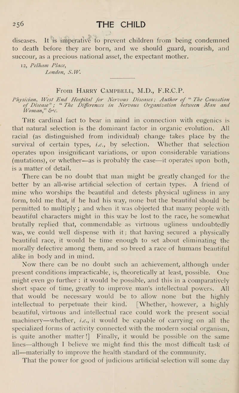 diseases. It is imperative to prevent children from being condemned to death before they are born, and we should guard, nourish, and succour, as a precious national asset, the expectant mother. 12, Pelham Place, London, S. W. From Harry Campbell, M.D., F.R.C.P. Physician, West End Hospital for Nervous Diseases; Author of “ The Causation of Disease ”; “ The Differences in Nervous Organization between Man and Woman f INc. The cardinal fact to bear in mind in connection with eugenics is that natural selection is the dominant factor in organic evolution. All racial (as distinguished from individual) change takes place by the survival of certain types, i.e.y by selection. Whether that selection operates upon insignificant variations, or upon considerable variations (mutations), or whether—as is probably the case—it operates upon both, is a matter of detail. There can be no doubt that man might be greatly changed for the better by an all-wise artificial selection of certain types. A friend of mine who worships the beautiful and detests physical ugliness in any form, told me that, if he had his way, none but the beautiful should be permitted to multiply ; and when it was objected that many people with beautiful characters might in this way be lost to the race, he somewhat brutally replied that, commendable as virtuous ugliness undoubtedly was, we could well dispense with it; that having secured a physically beautiful race, it would be time enough to set about eliminating the morally defective among them, and so breed a race of humans beautiful alike in body and in mind. Now there can be no doubt such an achievement, although under present conditions impracticable, is, theoretically at least, possible. One might even go further : it would be possible, and this in a comparatively short space of time, greatly to improve man’s intellectual powers. All that would be necessary would be to allow none but the highly intellectual to perpetuate their kind. [Whether,^however, a highly beautiful, virtuous and intellectual race could work the present social machinery—whether, i.e., it would be capable of carrying on all the specialized forms of activity connected with the modern social organism, is quite another matter!] Finally, it would be possible on the same lines—although I believe we might find this the most difficult task of all—materially to improve the health standard of the community. That the power for good of judicious artificial selection will some day