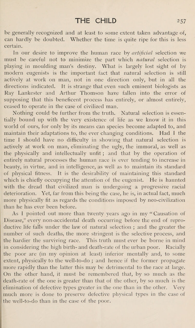 be generally recognized and at least to some extent taken advantage of, can hardly be doubted. Whether the time is quite ripe for this is less certain. In our desire to improve the human race by artificial selection we must be careful not to minimize the part which natural selection is playing in moulding man’s destiny. What is largely lost sight of by modern eugenists is the important fact that natural selection is still actively at work on man, not in one direction only, but in all the directions indicated. It is strange that even such eminent biologists as Ray Lankester and Arthur Thomson have fallen into the error of supposing that this beneficent process has entirely, or almost entirely, ceased to operate in the case of civilized man. Nothing could be further from the truth. Natural selection is essen¬ tially bound up with the very existence of life as we know it in this world of ours, for only by its means can species become adapted to, and maintain their adaptations to, the ever changing conditions. Had I the time I should have no difficulty in showing that natural selection is actively at work on man, eliminating the ugly, the immoral, as well as the physically and intellectually unfit ; and that by the operation of entirely natural processes the human race is ever tending to increase in beauty, in virtue, and in intelligence, as well as to maintain its standard of physical fitness. It is the desirability of maintaining this standard which is chiefly occupying the attention of the eugenist. He is haunted with the dread that civilized man is undergoing a progressive racial deterioration. Yet, far from this being the case, he is, in actual fact, much more physically fit as regards the conditions imposed by neo-civilization than he has ever been before. As I pointed out more than twenty years ago in my “ Causation of Disease,” every non-accidental death occurring before the end of repro¬ ductive life falls under the law of natural selection ; and the greater the number of such deaths, the more stringent is the selective process, and the hardier the surviving race. This truth must ever be borne in mind in considering the high birth- and death-rate of the urban poor. Racially the poor are (in my opinion at least) inferior mentally and, to some extent, physically to the well-to-do ; and hence if the former propagate more rapidly than the latter this may be detrimental to the race at large. On the other hand, it must be remembered that, by so much as the death-rate of the one is greater than that of the other, by so much is the elimination of defective types greater in the one than in the other. Very much more is done to preserve defective physical types in the case of the well-to-do than in the case of the poor.