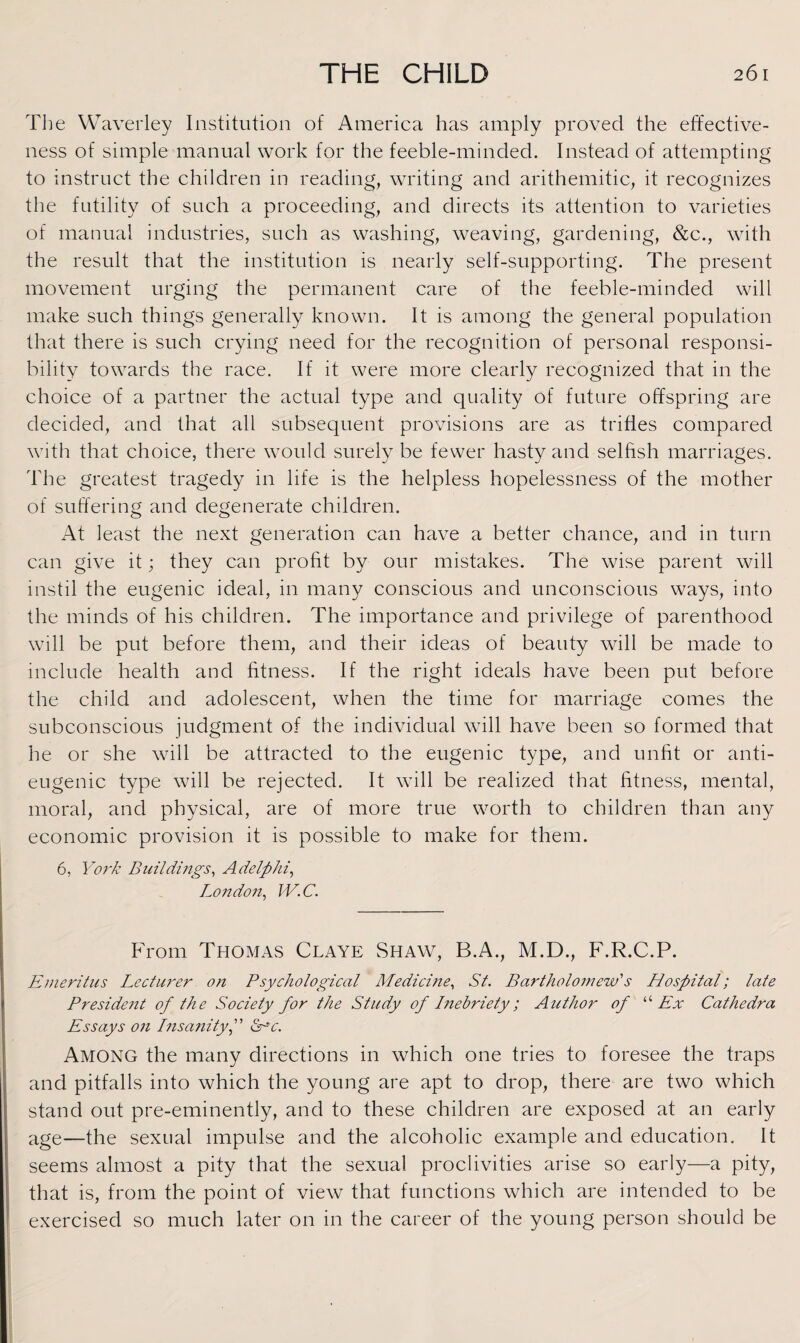 The Waverley Institution of America has amply proved the effective¬ ness of simple manual work for the feeble-minded. Instead of attempting to instruct the children in reading, writing and arithemitic, it recognizes the futility of such a proceeding, and directs its attention to varieties of manual industries, such as washing, weaving, gardening, &c., with the result that the institution is nearly self-supporting. The present movement urging the permanent care of the feeble-minded will make such things generally known. It is among the general population that there is such crying need for the recognition of personal responsi¬ bility towards the race. If it were more clearly recognized that in the choice of a partner the actual type and quality of future offspring are decided, and that all subsequent provisions are as trifles compared with that choice, there would surely be fewer hasty and selfish marriages. The greatest tragedy in life is the helpless hopelessness of the mother of suffering and degenerate children. At least the next generation can have a better chance, and in turn can give it; they can profit by our mistakes. The wise parent will instil the eugenic ideal, in many conscious and unconscious ways, into the minds of his children. The importance and privilege of parenthood will be put before them, and their ideas of beauty will be made to include health and fitness. If the right ideals have been put before the child and adolescent, when the time for marriage comes the subconscious judgment of the individual will have been so formed that he or she will be attracted to the eugenic type, and unfit or anti- eugenic type will be rejected. It will be realized that fitness, mental, moral, and physical, are of more true worth to children than any economic provision it is possible to make for them. 6, York Buildings, Adelphi, London, IV. C. From Thomas Claye Shaw, B.A., M.D., F.R.C.P. Emeritus Lecturer on Psychological Medicine, St. Bartholomew's Hospital; late President of the Society for the Study of Inebriety; Author of “ Ex Cathedra Essays on Insanity f Me. Among the many directions in which one tries to foresee the traps and pitfalls into which the young are apt to drop, there are two which stand out pre-eminently, and to these children are exposed at an early age—the sexual impulse and the alcoholic example and education. It seems almost a pity that the sexual proclivities arise so early—a pity, that is, from the point of view that functions which are intended to be exercised so much later on in the career of the young person should be