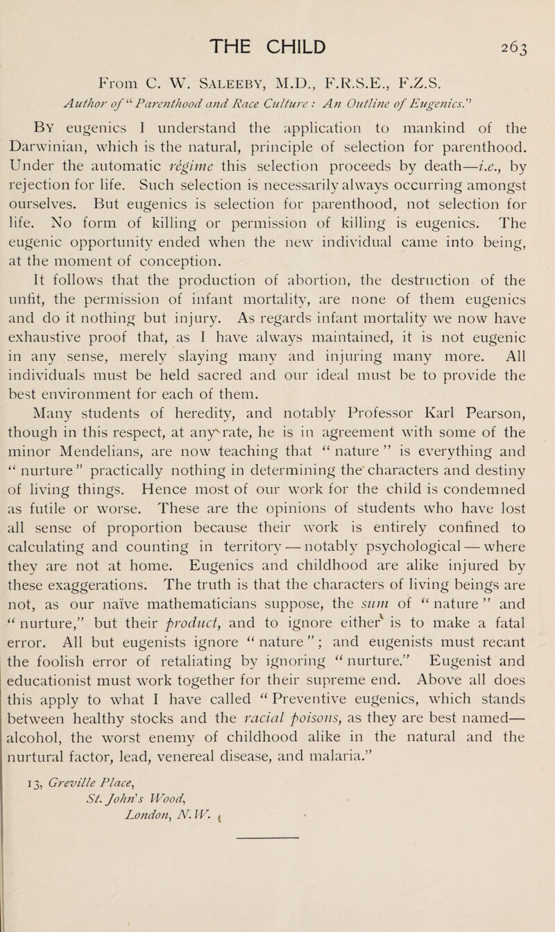 3 From C. W. Saleeby, M.D., F.R.S.E., F.Z.S. Author of “ Parenthood and Race Culture : An Outline of Eugenics A By eugenics I understand the application to mankind of the Darwinian, which is the natural, principle of selection for parenthood. Under the automatic regime this selection proceeds by death—i.e.y by rejection for life. Such selection is necessarily always occurring amongst ourselves. But eugenics is selection for parenthood, not selection for life. No form of killing or permission of killing is eugenics. The eugenic opportunity ended when the new individual came into being, at the moment of conception. It follows that the production of abortion, the destruction of the unfit, the permission of infant mortality, are none of them eugenics and do it nothing but injury. As regards infant mortality we now have exhaustive proof that, as I have always maintained, it is not eugenic in any sense, merely slaying many and injuring many more. All individuals must be held sacred and our ideal must be to provide the best environment for each of them. Many students of heredity, and notably Professor Karl Pearson, though in this respect, at anyvrate, he is in agreement with some of the minor Mendelians, are now teaching that “ nature ” is everything and “ nurture” practically nothing in determining the'characters and destiny of living things. Hence most of our work for the child is condemned as futile or worse. These are the opinions of students who have lost all sense of proportion because their work is entirely confined to calculating and counting in territory — notably psychological — where they are not at home. Eugenics and childhood are alike injured by these exaggerations. The truth is that the characters of living beings are not, as our naive mathematicians suppose, the sum of “ nature ” and “ nurture,” but their product, and to ignore either' is to make a fatal error. All but eugenists ignore “ nature ”; and eugenists must recant the foolish error of retaliating by ignoring “ nurture.” Eugenist and educationist must work together for their supreme end. Above all does this apply to what I have called “ Preventive eugenics, which stands between healthy stocks and the racial poisons, as they are best named— alcohol, the worst enemy of childhood alike in the natural and the nurtural factor, lead, venereal disease, and malaria.” 13, G rev ille Place, St. John's Wood, London, N. W. ,,