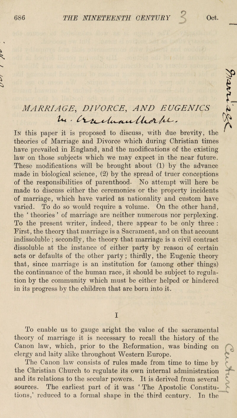 9 j MARRIAGE, DIVORCE, .4WZ) EUGENICS In this paper it is proposed to discuss, with due brevity, the theories of Marriage and Divorce which during Christian times have prevailed in England, and the modifications of the existing law on those subjects which we may expect in the near future. These modifications will be brought about (1) by the advance made in biological science, (2) by the spread of truer conceptions of the responsibilities of parenthood. No attempt will here be made to discuss either the ceremonies or the property incidents of marriage, which have varied as nationality and custom have varied. To do so would require a volume. On the other hand, the ‘ theories ’ of marriage are neither numerous nor perplexing. To the present writer, indeed, there appear to be only three : First, the theory that marriage is a Sacrament, and on that account indissoluble; secondly, the theory that marriage is a civil contract dissoluble at the instance of either party by reason of certain acts or defaults of the other party; thirdly, the Eugenic theory that, since marriage is an institution for (among other things) the continuance of the human race, it should be subject to regula¬ tion by the community which must be either helped or hindered in its progress by the children that are born into it. I To enable us to gauge aright the value of the sacramental theory of marriage it is necessary to recall the history of the Canon law, which, prior to the Reformation, was binding on clergy and laity alike throughout Western Europe. The Canon law consists of rules made from time to time by the Christian Church to regulate its own internal administration and its relations to the secular powers. It is derived from several sources. The earliest part of it was ‘ The Apostolic Constitu¬ tions,’ reduced to a formal shape in the third century. In the