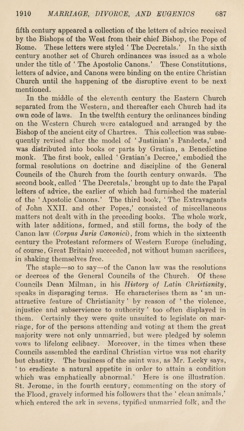 fifth century appeared a collection of the letters of advice received by the Bishops of the West from their chief Bishop, the Pope of Borne. These letters were styled ‘ The Decretals.’ In the sixth century another set of Church ordinances was issued as a whole under the title of 4 The Apostolic Canons.’ These Constitutions, letters of advice, and Canons were binding on the entire Christian Church until the happening of the disruptive event to be next mentioned. In the middle of the eleventh century the Eastern Church separated from the Western, and thereafter each Church had its own code of laws. In the twelfth century the ordinances binding on the Western Church were catalogued and arranged by the Bishop of the ancient city of Chartres. This collection was subse¬ quently revised after the model of 4 Justinian’s Pandects,’ and was distributed into books or parts by Gratian, a Benedictine monk. The first book, called 4 Gratian’s Decree,’ embodied the formal resolutions on doctrine and discipline of the General Councils of the Church from the fourth century onwards. The second book, called 4 The Decretals,’ brought up to date the Papal letters of advice, the earlier of which had furnished the material of the 4 Apostolic Canons.’ The third book, 4 The Extravagants of John XXII. and other Popes,’ consisted of miscellaneous matters not dealt with in the preceding books. The whole work, with later additions, formed, and still forms, the body of the Canon law (Corpus Juris Canonici), from which in the sixteenth century the Protestant reformers of Western Europe (including, of course, Great Britain) succeeded, not without human sacrifices, in shaking themselves free. The staple—so to say—of the Canon law was the resolutions or decrees of the General Councils of the Church. Of these Councils Dean Milman, in his History of Latin Christianity, speaks in disparaging terms. He characterises them as 4 an un¬ attractive feature of Christianity ’ by reason of 4 the violence, injustice and subservience to authority ’ too often displayed in them. Certainly they were quite unsuited to legislate on mar¬ riage, for of the persons attending and voting at them the great majority were not only unmarried, but were pledged by solemn vows to lifelong celibacy. Moreover, in the times when these Councils assembled the cardinal Christian virtue was not charity but chastity. The business of the saint was, as Mr. Lecky says, 4 to eradicate a natural appetite in order to attain a condition which was emphatically abnormal.’ Here is one illustration. St. Jerome, in the fourth century, commenting on the story of the Flood, gravely informed his followers that the 4 clean animals,’ which entered the ark in sevens, typified unmarried folk, and the