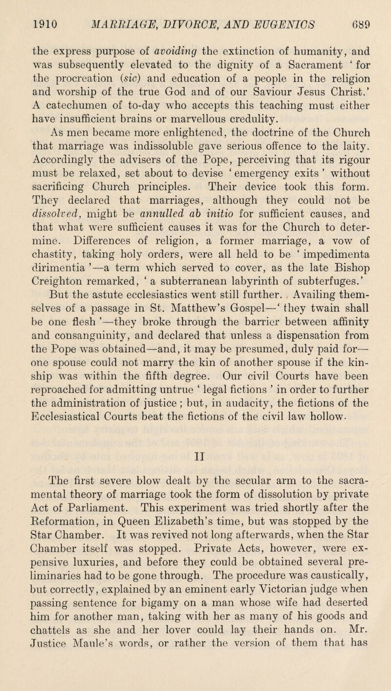 the express purpose of avoiding the extinction of humanity, and was subsequently elevated to the dignity of a Sacrament ‘ for the procreation (sic) and education of a people in the religion and worship of the true God and of our Saviour Jesus Christ.’ A catechumen of to-day who accepts this teaching must either have insufficient brains or marvellous credulity. As men became more enlightened, the doctrine of the Church that marriage was indissoluble gave serious offence to the laity. Accordingly the advisers of the Pope, perceiving that its rigour must be relaxed, set about to devise ‘emergency exits ’ without sacrificing Church principles. Their device took this form. They declared that marriages, although they could not be dissolved, might be annulled ab initio for sufficient causes, and that what were sufficient causes it wTas for the Church to deter¬ mine. Differences of religion, a former marriage, a vow of chastity, taking holy orders, wTere all held to be ‘ impedimenta dirimentia ’—a term which served to cover, as the late Bishop Creighton remarked, ‘ a subterranean labyrinth of subterfuges.’ But the astute ecclesiastics went still further. Availing them¬ selves of a passage in St. Matthew’s Gospel—‘ they twain shall be one flesh ’—they broke through the barrier between affinity and consanguinity, and declared that unless a dispensation from the Pope wTas obtained—and, it may be presumed, duly paid for— one spouse could not marry the kin of another spouse if the kin¬ ship was within the fifth degree. Our civil Courts have been reproached for admitting untrue ‘ legal fictions ’ in order to further the administration of justice; but, in audacity, the fictions of the Ecclesiastical Courts beat the fictions of the civil law hollow- II The first severe blow dealt by the secular arm to the sacra¬ mental theory of marriage took the form of dissolution by private Act of Parliament. This experiment was tried shortly after the Eeformation, in Queen Elizabeth’s time, but was stopped by the Star Chamber. It was revived not long afterwards, when the Star Chamber itself was stopped. Private Acts, however, were ex¬ pensive luxuries, and before they could be obtained several pre¬ liminaries had to be gone through. The procedure was caustically, but correctly, explained by an eminent early Victorian judge when passing sentence for bigamy on a man whose wife had deserted him for another man, taking with her as many of his goods and chattels as she and her lover could lay their hands on. Mr. Justice Manle’s words, or rather the version of them that has