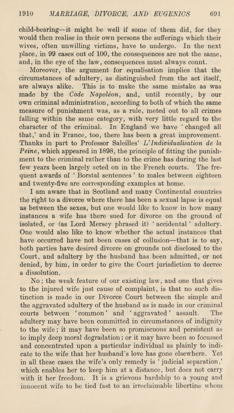child-bearing—it might be well if some of them did, for they would then realise in their own persons the sufferings which their wives, often unwilling victims, have to undergo. In the next place, in 99 cases out of 100, the consequences are not the same, and, in the eye of the law, consequences must always count. Moreover, the argument for equalisation implies that the circumstances of adultery, as distinguished from the act itself, are always alike. This is to make the same mistake as was made by the Code Napoleon, and, until recently, by our own criminal administration, according to both of which the same measure of punishment was, as a rule, meted out to all crimes falling within the same category, with very little regard to the character of the criminal. In England we have ‘ changed all that,’ and in France, too, there has been a great improvement. Thanks in part to Professor Saleilles’ L’Individualisation de la Peine, which appeared in 1898, the principle of fitting the punish¬ ment to the criminal rather than to the crime has during the last few years been largely acted on in the French courts. The fre¬ quent awards of ‘ Borstal sentences ’ to males between eighteen and twenty-five are corresponding examples at home. I am aware that in Scotland and many Continental countries the right to a divorce where there has been a sexual lapse is equal as between the sexes, but one would like to know in how many instances a wife has there sued for divorce on the ground of isolated, or (as Lord Mersey phrased it) ‘ accidental ’ adultery. One would also like to know whether the actual instances that have occurred have not been cases of collusion—that is to say, both parties have desired divorce on grounds not disclosed to the Court, and adultery by the husband has been admitted, or not denied, by him, in order to give the Court jurisdiction to decree a dissolution. No; the weak feature of our existing law, and one that gives to the injured wife just cause of complaint, is that no such dis¬ tinction is made in our Divorce Court between the simple and the aggravated adultery of the husband as is made in our criminal courts between ‘ common ’ and ‘ aggravated ’ assault. The adultery may have been committed in circumstances of indignity to the wife; it may have been so promiscuous and persistent as to imply deep moral degradation; or it may have been so focussed and concentrated upon a particular individual as plainly to indi¬ cate to the wife that her husband’s love has gone elsewhere. Yet in all these cases the wife’s only remedy is ‘ judicial separation,’ which enables her to keep him at a distance, but does not carry with it her freedom. It is a grievous hardship to a young and innocent wife to be tied fast to an irreclaimable libertine whom