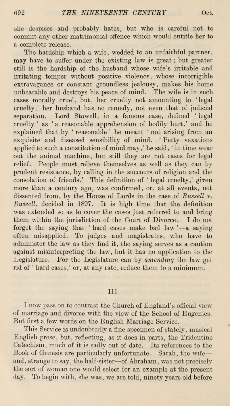 she despises and probably bates, but who is careful not to commit any other matrimonial offence which would entitle her to a complete release. The hardship which a wife, wedded to an unfaithful partner, may have to suffer under the existing law is great; but greater still is the hardship of the husband whose wife’s irritable and irritating temper without positive violence, whose incorrigible extravagance or constant groundless jealousy, makes his home unbearable and destroys his peace of mind. The wife is in such cases morally cruel, but, her cruelty not amounting to ‘legal cruelty,’ her husband has no remedy, not even that of judicial separation. Lord Stowell, in a famous case, defined ‘ legal cruelty ’ as ‘ a reasonable apprehension of bodily hurt,’ and he explained that by ‘ reasonable ’ he meant ‘ not arising from an exquisite and diseased sensibility of mind. ‘ Petty vexations applied to such a constitution of mind may,’ he said, ‘ in time wear out the animal machine, but still they are not cases for legal relief. People must relieve themselves as well as they can by prudent resistance, by calling in the succours of religion and the consolation of friends.’ This definition of ‘ legal cruelty,’ given more than a century ago, was confirmed, or, at all events, not dissented from, by the House of Lords in the case of Russell v. Russell, decided in 1897. It is high time that the definition was extended so as to cover the cases just referred to and bring them within the jurisdiction of the Court of Divorce. I do not forget the saying that ‘ hard cases make bad law ’—a saying often misapplied. To judges and magistrates, who have to administer the law as they find it, the saying serves as a caution against misinterpreting the law, but it has no application to the Legislature. For the Legislature can by amending the law get rid of ‘ hard cases,’ or, at any rate, reduce them to a minimum. Ill I now pass on to contrast the Church of England’s official view of marriage and divorce with the view of the School of Eugenics. But first a few words on the English Marriage Service. This Service is undoubtedly a fine specimen of stately, musical English prose, but, reflecting, as it does in parts, the Tridentine Catechism, much of it is sadly out of date. Its references to the Book of Genesis are particularly unfortunate. Sarah, the wife— and, strange to say, the half-sister—of Abraham, was not precisely the sort of woman one would select for an example at the present day. To begin with, she was, we are told, ninety years old before