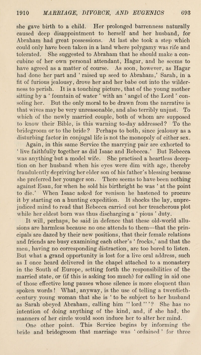 she gave birth to a child. Her prolonged barrenness naturally caused deep disappointment to herself and her husband, for Abraham had great possessions. At last she took a step which could only have been taken in a land where polygamy was rife and tolerated. She suggested to Abraham that he should make a con¬ cubine of her own personal attendant, Hagar, and he seems to have agreed as a matter of course. As soon, however, as Hagar had done her part and ‘ raised up seed to Abraham,’ Sarah, in a fit of furious jealousy, drove her and her babe out into the wilder¬ ness to perish. It is a touching picture, that of the young mother sitting by a ‘ fountain of water ’ with an ‘ angel of the Lord ’ con¬ soling her. But the only moral to be drawn from the narrative is that wives may be very unreasonable, and also terribly unjust. To which of the newly married couple, both of wThom are supposed to know their Bible, is this warning to-day addressed? To the bridegroom or to the bride? Perhaps to both, since jealousy as a disturbing factor in conjugal life is not the monopoly of either sex. Again, in this same Service the marrying pair are exhorted to ‘ live faithfully together as did Isaac and Rebecca.’ But Rebecca was anything but a model wife. She practised a heartless decep¬ tion on her husband when his eyes were dim with age, thereby fraudulently depriving her elder son of his father’s blessing because she preferred her younger son. There seems to have been nothing against Esau, for when he sold his birthright he was ‘ at the point to die.’ When Isaac asked for venison he hastened to procure it by starting on a hunting expedition. It shocks the lay, unpre¬ judiced mind to read that Rebecca carried out her treacherous plot while her eldest born was thus discharging a ‘ pious ’ duty. It will, perhaps, be said in defence that these old-world allu¬ sions are harmless because no one attends to them—that the prin¬ cipals are dazed by their new positions, that their female relations and friends are busy examining each other’s ‘ frocks,’ and that the men, having no corresponding distraction, are too bored to listen. But what a grand opportunity is lost for a live oral address, such as I once heard delivered in the chapel attached to a monastery in the South of Europe, setting forth the responsibilities of the married state, or (if this is asking too much) for calling in aid one of those effective long pauses whose silence is more eloquent than spoken words ! What, anyway, is the use of telling a twentieth- century young woman that she is ‘ to be subject to her husband as Sarah obeyed Abraham, calling him “lord”’? She has no intention of doing anything of the kind, and, if she had, the manners of her circle would soon induce her to alter her mind. One other point. This Service begins by informing the bride and bridegroom that marriage was ‘ ordained ’ for three