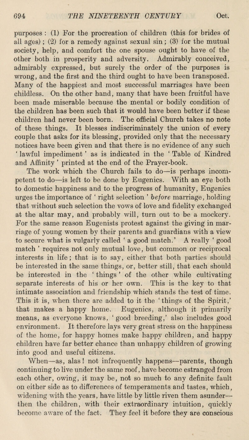 purposes : (1) For the procreation of children (this for brides of all ages); (2) for a remedy against sexual sin; (3) for the mutual society, help, and comfort the one spouse ought to have of the other both in prosperity and adversity. Admirably conceived, admirably expressed, but surely the order of the purposes is wrong, and the first and the third ought to have been transposed. Many of the happiest and most successful marriages have been childless. On the other hand, many that have been fruitful have been made miserable because the mental or bodily condition of the children has been such that it would have been better if these children had never been born. The official Church takes no note of these things. It blesses indiscriminately the union of every couple that asks for its blessing, provided only that the necessary notices have been given and that there is no evidence of any such ‘ lawful impediment ’ as is indicated in the ‘ Table of Kindred and Affinity ’ printed at the end of the Prayer-book. The work which the Church fails to do—is perhaps incom¬ petent to do—is left to be done by Eugenics. With an eye both to domestic happiness and to the progress of humanity, Eugenics urges the importance of ‘ right selection ’ before marriage, holding that without such selection the vows of love and fidelity exchanged at the altar may, and probably will, turn out to be a mockery. For the same reason Eugenists protest against the giving in mar¬ riage of young women by their parents and guardians with a view to secure what is vulgarly called ‘ a good match.’ A really ‘ good match ’ requires not only mutual love, but common or reciprocal interests in life; that is to say, either that both parties should be interested in the same things, or, better still, that each should be interested in the ‘ things ’ of the other while cultivating separate interests of his or her own. This is the key to that intimate association and friendship which stands the test of time. This it is, when there are added to it the ‘things of the Spirit,’ that makes a happy home. Eugenics, although it primarily means, as everyone knows, ‘ good breeding,’ also includes good environment. It therefore lays very great stress on the happiness of the home, for happy homes make happy children, and happy children have far better chance than unhappy children of growing into good and useful citizens. When—as, alas ! not infrequently happens—parents, though continuing to live under the same roof, have become estranged from each other, owing, it may be, not so much to any definite fault on either side as to differences of temperaments and tastes, which, widening with the years, have little by little riven them asunder— then the children, with their extraordinary intuition, quickly become aware of the fact. They feel it before they are conscious