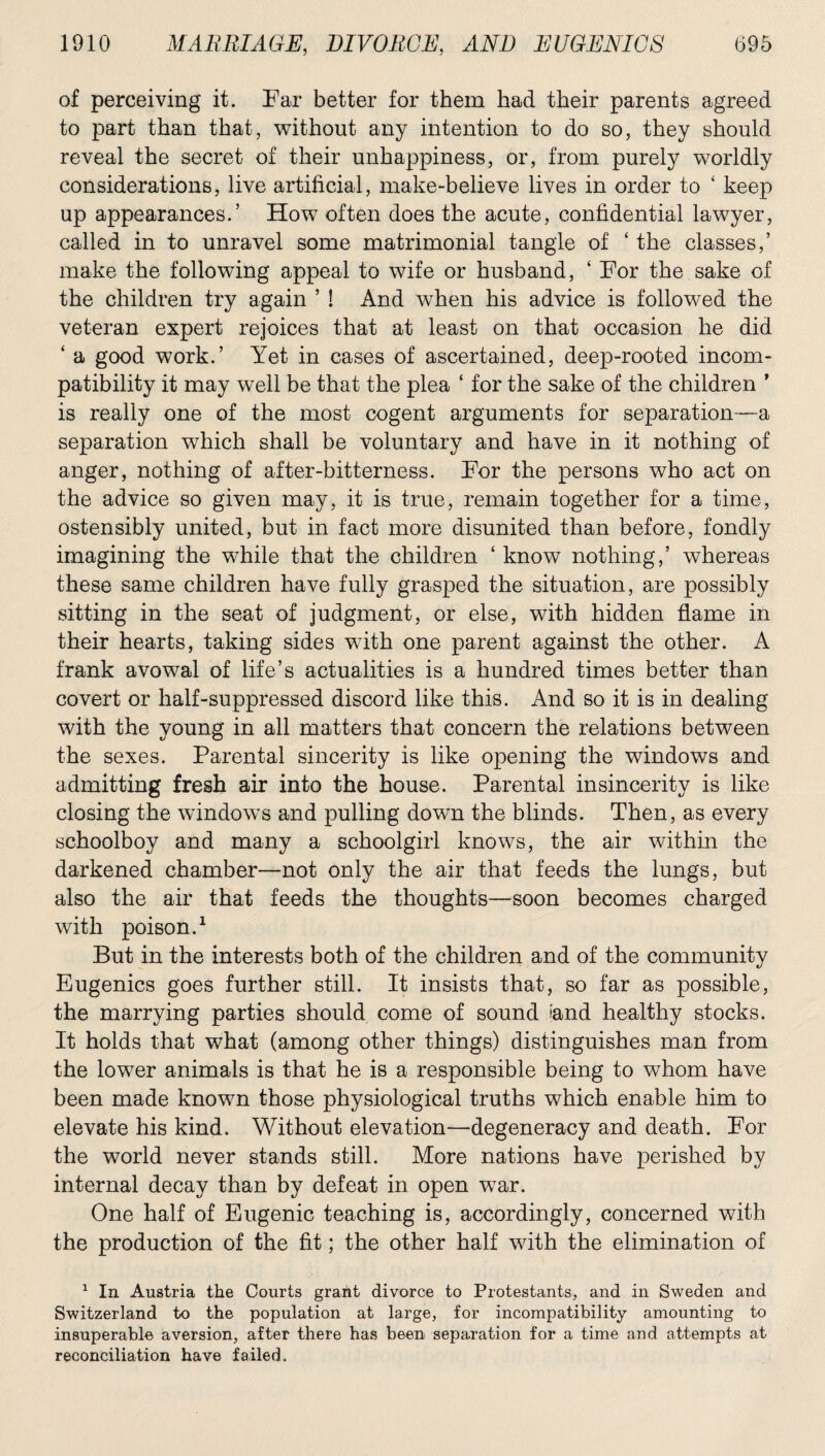 of perceiving it. Far better for them had their parents agreed to part than that, without any intention to do so, they should reveal the secret of their unhappiness, or, from purely worldly considerations, live artificial, make-believe lives in order to ‘ keep up appearances.’ How often does the acute, confidential lawyer, called in to unravel some matrimonial tangle of ‘ the classes,’ make the following appeal to wife or husband, ‘ For the sake of the children try again ’ ! And when his advice is followed the veteran expert rejoices that at least on that occasion he did ‘ a good work.’ Yet in cases of ascertained, deep-rooted incom¬ patibility it may well be that the plea ‘ for the sake of the children ’ is really one of the most cogent arguments for separation—a separation which shall be voluntary and have in it nothing of anger, nothing of after-bitterness. For the persons who act on the advice so given may, it is true, remain together for a time, ostensibly united, but in fact more disunited than before, fondly imagining the while that the children ‘ know nothing,’ whereas these same children have fully grasped the situation, are possibly sitting in the seat of judgment, or else, with hidden flame in their hearts, taking sides with one parent against the other. A frank avowal of life’s actualities is a hundred times better than covert or half-suppressed discord like this. And so it is in dealing with the young in all matters that concern the relations between the sexes. Parental sincerity is like opening the windows and admitting fresh air into the house. Parental insincerity is like closing the windows and pulling down the blinds. Then, as every schoolboy and many a schoolgirl knows, the air within the darkened chamber—not only the air that feeds the lungs, but also the air that feeds the thoughts—soon becomes charged with poison.1 But in the interests both of the children and of the community Eugenics goes further still. It insists that, so far as possible, the marrying parties should come of sound iand healthy stocks. It holds that what (among other things) distinguishes man from the lower animals is that he is a responsible being to whom have been made known those physiological truths which enable him to elevate his kind. Without elevation—degeneracy and death. For the world never stands still. More nations have perished by internal decay than by defeat in open war. One half of Eugenic teaching is, accordingly, concerned with the production of the fit; the other half with the elimination of 1 In Austria the Courts grant divorce to Protestants, and in Sweden and Switzerland to the population at large, for incompatibility amounting to insuperable aversion, after there has been separation for a time and attempts at reconciliation have failed.