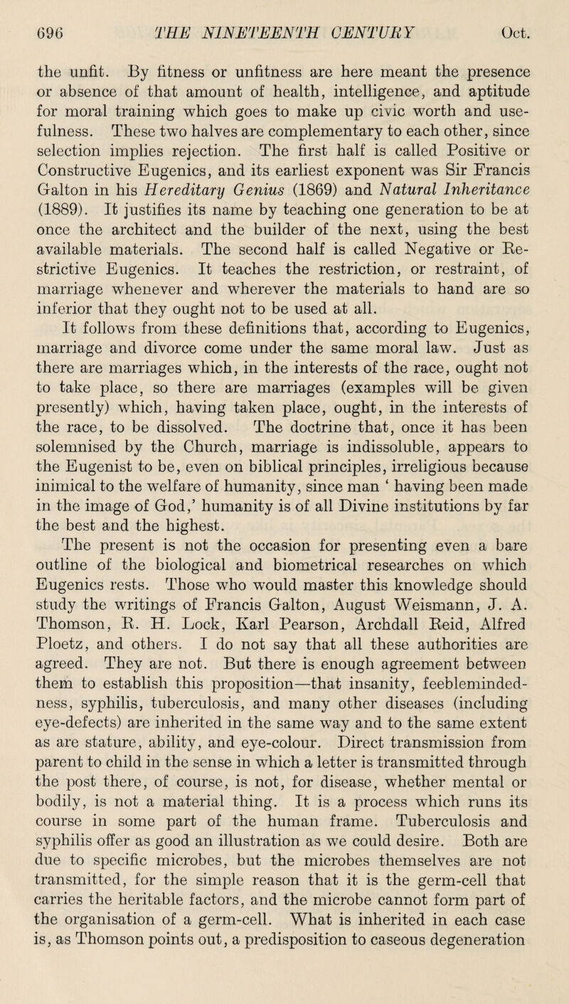 the unfit. By fitness or unfitness are here meant the presence or absence of that amount of health, intelligence, and aptitude for moral training which goes to make up civic worth and use¬ fulness. These two halves are complementary to each other, since selection implies rejection. The first half is called Positive or Constructive Eugenics, and its earliest exponent was Sir Francis Galton in his Hereditary Genius (1869) and Natural Inheritance (1889). It justifies its name by teaching one generation to be at once the architect and the builder of the next, using the best available materials. The second half is called Negative or Re¬ strictive Eugenics. It teaches the restriction, or restraint, of marriage whenever and wherever the materials to hand are so inferior that they ought not to be used at all. It follows from these definitions that, according to Eugenics, marriage and divorce come under the same moral law. Just as there are marriages which, in the interests of the race, ought not to take place, so there are marriages (examples will be given presently) which, having taken place, ought, in the interests of the race, to be dissolved. The doctrine that, once it has been solemnised by the Church, marriage is indissoluble, appears to the Eugenist to be, even on biblical principles, irreligious because inimical to the welfare of humanity, since man ‘ having been made in the image of God,’ humanity is of all Divine institutions by far the best and the highest. The present is not the occasion for presenting even a bare outline of the biological and biometrical researches on which Eugenics rests. Those who would master this knowledge should study the writings of Francis Galton, August Weismann, J. A. Thomson, R. H. Lock, Karl Pearson, Archdall Reid, Alfred Ploetz, and others. I do not say that all these authorities are agreed. They are not. But there is enough agreement between them to establish this proposition—that insanity, feebleminded¬ ness, syphilis, tuberculosis, and many other diseases (including eye-defects) are inherited in the same way and to the same extent as are stature, ability, and eye-colour. Direct transmission from parent to child in the sense in which a letter is transmitted through the post there, of course, is not, for disease, whether mental or bodily, is not a material thing. It is a process which runs its course in some part of the human frame. Tuberculosis and syphilis offer as good an illustration as we could desire. Both are due to specific microbes, but the microbes themselves are not transmitted, for the simple reason that it is the germ-cell that carries the heritable factors, and the microbe cannot form part of the organisation of a germ-cell. What is inherited in each case is, as Thomson points out, a predisposition to caseous degeneration