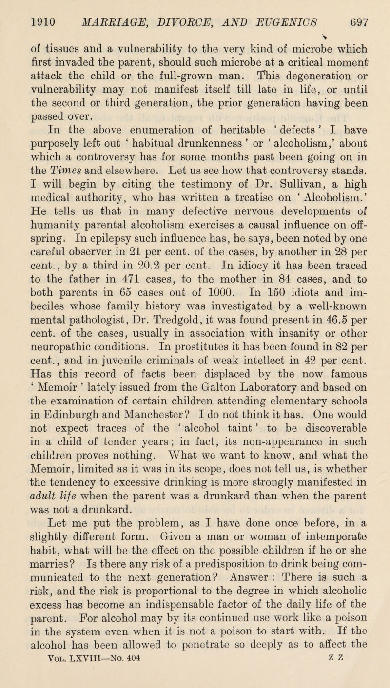 v of tissues and a vulnerability to the very kind of microbe which first invaded the parent, should such microbe at a critical moment attack the child or the full-grown man. 'This degeneration or vulnerability may not manifest itself till late in life, or until the second or third generation, the prior generation having been passed over. In the above enumeration of heritable ‘ defects ’ I have purposely left out ‘ habitual drunkenness ’ or ‘ alcoholism,’ about which a controversy has for some months past been going on in the Times and elsewhere. Let us see how that controversy stands. I will begin by citing the testimony of Dr. Sullivan, a high medical authority, who has written a treatise on ‘ Alcoholism.’ He tells us that in many defective nervous developments of humanity parental alcoholism exercises a causal influence on off¬ spring. In epilepsy such influence has, he says, been noted by one careful observer in 21 per cent, of the cases, by another in 28 per cent., by a third in 20.2 per cent. In idiocy it has been traced to the father in 471 cases, to the mother in 84 cases, and to both parents in 65 cases out of 1000. In 150 idiots and im¬ beciles whose family history was investigated by a well-known mental pathologist, Dr. Tredgold, it was found present in 46.5 per cent, of the cases, usually in association with insanity or other neuropathic conditions. In prostitutes it has been found in 82 per cent., and in juvenile criminals of weak intellect in 42 per cent. Has this record of facts been displaced by the now famous ‘ Memoir ’ lately issued from the Galton Laboratory and based on the examination of certain children attending elementary schools in Edinburgh and Manchester? I do not think it has. One would not expect traces of the ‘ alcohol taint ’ to be discoverable in a child of tender years; in fact, its non-appearance in such children proves nothing. What we want to know, and what the Memoir, limited as it was in its scope, does not tell us, is whether the tendency to excessive drinking is more strongly manifested in adult life when the parent was a drunkard than wThen the parent was not a drunkard. Let me put the problem, as I have done once before, in a slightly different form. Given a man or woman of intemperate habit, what will be the effect on the possible children if he or she marries ? Is there any risk of a predisposition to drink being com¬ municated to the next generation? Answer ; There is such a risk, and the risk is proportional to the degree in which alcoholic excess has become an indispensable factor of the daily life of the parent. For alcohol may by its continued use work like a poison in the system even when it is not a poison to start with. If the alcohol has been allowed to penetrate so deeply as to affect the VOL. LXVIII—No. 404 Z Z