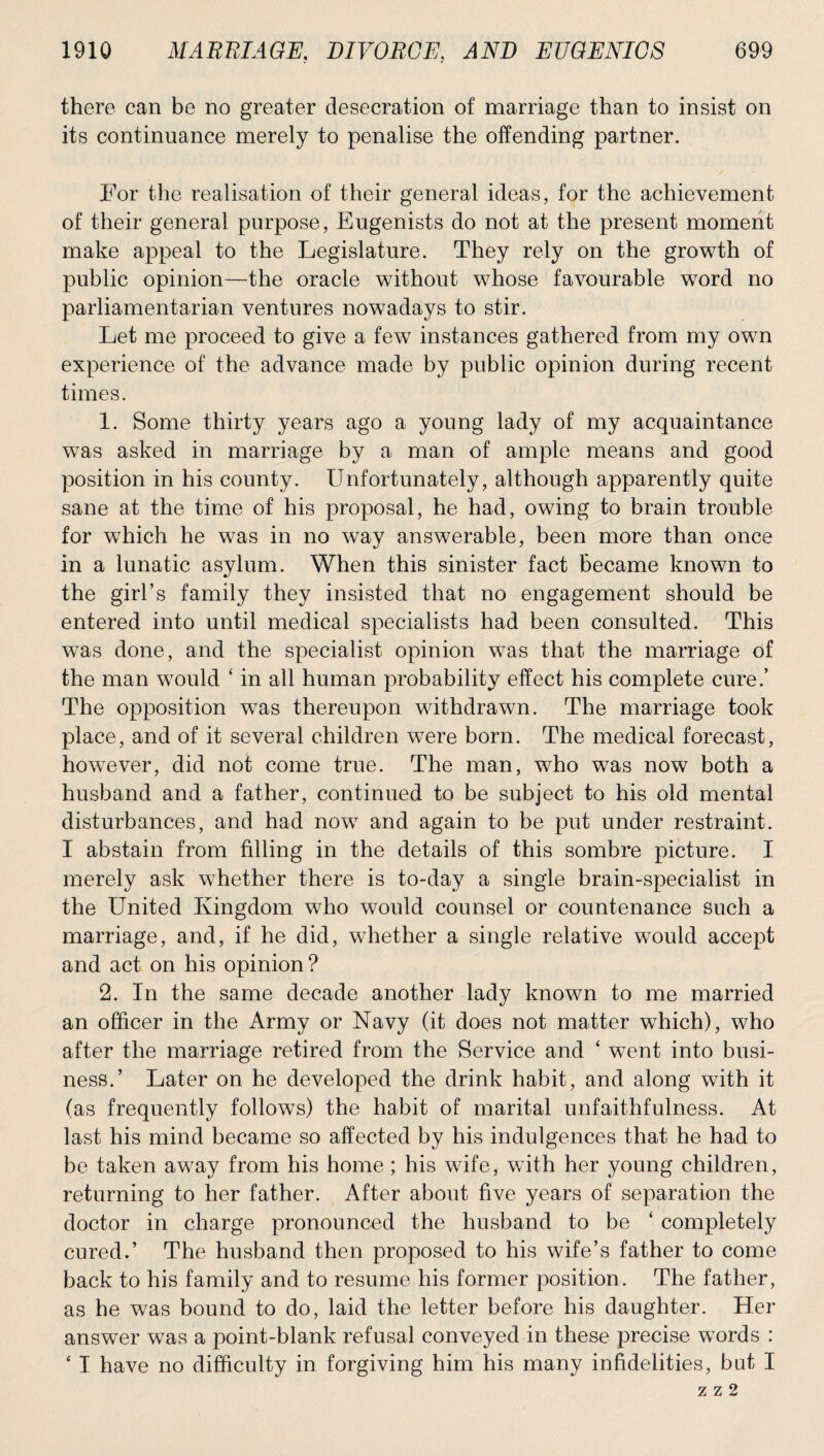 there can be no greater desecration of marriage than to insist on its continuance merely to penalise the offending partner. For the realisation of their general ideas, for the achievement of their general purpose, Eugenists do not at the present moment make appeal to the Legislature. They rely on the growth of public opinion—the oracle without whose favourable word no parliamentarian ventures nowadays to stir. Let me proceed to give a few instances gathered from my own experience of the advance made by public opinion during recent times. 1. Some thirty years ago a young lady of my acquaintance was asked in marriage by a man of ample means and good position in his county. Unfortunately, although apparently quite sane at the time of his proposal, he had, owing to brain trouble for which he was in no way answerable, been more than once in a lunatic asylum. When this sinister fact Became known to the girl’s family they insisted that no engagement should be entered into until medical specialists had been consulted. This was done, and the specialist opinion was that the marriage of the man would ‘ in all human probability effect his complete cure.’ The opposition was thereupon withdrawn. The marriage took place, and of it several children were born. The medical forecast, however, did not come true. The man, who was now both a husband and a father, continued to be subject to his old mental disturbances, and had now and again to be put under restraint. I abstain from filling in the details of this sombre picture. I merely ask whether there is to-day a single brain-specialist in the United Kingdom who would counsel or countenance such a marriage, and, if he did, whether a single relative wTould accept and act on his opinion ? 2. In the same decade another lady known to me married an officer in the Army or Navy (it does not matter which), who after the marriage retired from the Service and ‘ went into busi¬ ness.’ Later on he developed the drink habit, and along with it (as frequently follows) the habit of marital unfaithfulness. At last his mind became so affected by his indulgences that he had to be taken away from his home ; his wife, with her young children, returning to her father. After about five years of separation the doctor in charge pronounced the husband to be ‘ completely cured.’ The husband then proposed to his wife’s father to come back to his family and to resume his former position. The father, as he was bound to do, laid the letter before his daughter. Her answer was a point-blank refusal conveyed in these precise words : ‘ I have no difficulty in forgiving him his many infidelities, but I