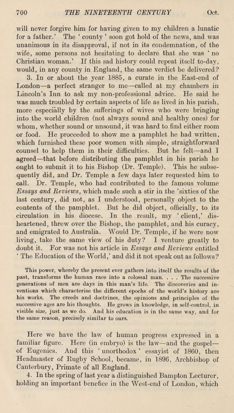 will never forgive him for having given to my children a lunatic for a father.’ The ‘ county ’ soon got hold of the news, and was unanimous in its disapproval, if not in its condemnation, of the wife, some persons not hesitating to declare that she was ‘ no Christian woman.’ If this sad history could repeat itself to-day. would, in any county in England, the same verdict be delivered? 3. In or about the year 1885, a curate in the East-end of London—a perfect stranger to me—called at my chambers in Lincoln’s Inn to ask my non-professional advice. He said he was much troubled by certain aspects of life as lived in his parish, more especially by the sufferings of wives who were bringing into the world children (not always sound and healthy ones) for whom, whether sound or unsound, it was hard to find either room or food. He proceeded to show me a pamphlet he had written, which furnished these poor women with simple, straightforward counsel to help them in their difficulties. But he felt—and I agreed—that before distributing the pamphlet in his parish he ought to submit it to his Bishop (Dr. Temple). This he subse¬ quently did, and Dr. Temple a few days later requested him to call. Dr. Temple, who had contributed to the famous volume Essays and Reviews, which made such a stir in the ’sixties of the last century, did not, as I understood, personally object to the contents of the pamphlet. But he did object, officially, to its circulation in his diocese. In the result, my ‘ client,’ dis¬ heartened, threw over the Bishop, the pamphlet, and his curacy, and emigrated to Australia. Would Dr. Temple, if he were now living, take the same view of his duty? I venture greatly to doubt it. For was not his article in Essays and Revieios entitled ‘ The Education of the World,’ and did it not speak out as follows? This power, whereby the present ever gathers into itself the results of the past, transforms the human race into a colossal man. . . . The successive generations of men are days in this man’s life. The discoveries and in¬ ventions which characterise the different epochs of the world’s history are his works. The creeds and doctrines, the opinions and principles of the successive ages are his thoughts. He grows in knowledge, in self-control, in visible size, just as we do. And his education is in the same way, and for the same reason, precisely similar to ours. Here wTe have the law of human progress expressed in a familiar figure. Here (in embryo) is the law—and the gospel— of Eugenics. And this ‘ unorthodox ’ essayist of 1860, then Headmaster of Bugby School, became, in 1896, Archbishop of Canterbury, Primate of all England. 4. In the spring of last year a distinguished Bampton Lecturer, holding an important benefice in the West-end of London, which